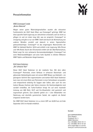 Presseinformation


WMF Cromargan® inside
„Bestes Material“

Wegen seiner guten Materialeigenschaften wurden alle relevanten
Funktionsteile der KULT black Mixer aus Cromargan® gefertigt. WMF hat
diese spezielle Stahl-Legierung vor Jahrzehnten entwickelt, weil sie leicht zu
pflegen ist und ein Leben lang hält, was sie verspricht. Cromargan® ist
einzigartig und gibt es nur von WMF. Stahl wird durch die Beimischung von
anderen Metallen veredelt und dadurch in seinen Eigenschaften
gebrauchstüchtiger. Cromargan® ist das eingetragene Warenzeichen der
WMF für Edelstahl Rostfrei 18/10 und enthält in der Legierung 18% Chrom
und 10% Nickel. Durch den Chromanteil erhöht sich der Oberflächenschutz,
Nickel sorgt für eine verbesserte Korrosionsbeständigkeit. Cromargan® hat
seine Widerstandsfähigkeit und seine hohe Qualität in etlichen Millionen
WMF Töpfen und Bestecken längst bewiesen.



KULT black Stabmixer
„Der schwarze Star“

Dieser KULT black Stabmixer ist der modische Star. Mit dem edlen
Cromargan® Pürierstab, einem Gehäuse in schwarzer Klavierlack- und
glänzender Edelstahloptik sowie mit seinem WMF Messer aus Edelstahl – ein
gelungener Auftritt! Den ergonomischen und starken KULT black Stabmixer
kann man mit einem Klick vom Pürierstab in einen Schneebesen verwandeln
und entsprechend vielseitig für Suppen oder Soßen, aber auch für eine
lockere Mousse, Eischnee oder Sahne einsetzen. Die Geschwindigkeiten sind
variabel einstellbar, die Turbo-Funktion bringt ihn auf seine maximale
Leistung von 600 Watt. Griff und Ein-/Ausschalter sind gummiert und
ergonomisch geformt. Zum Zubehör gehört ein 1 Liter Mixbehälter mit
Skalierung und ebenfalls gummiertem Sockel, der zugleich als Deckel
eingesetzt werden kann.

Der WMF KULT black Stabmixer ist zu einem UVP von 64,99 Euro ab Ende
September 2012 im Handel erhältlich.



                                                                                 Kontakt:

                                                                                 p.co communications
                                                                                 Petra Reppert
                                                                                 Potsdamer Str. 5
                                                                                 80802 München
                                                                                 Fon +49 (0)89 / 99 01 97-11
                                                                                 Fax +49 (0)89 / 99 01 97-29
                                                                                 petra.reppert@p-co-com.de
                                                                                 www.pco-communications.de
 