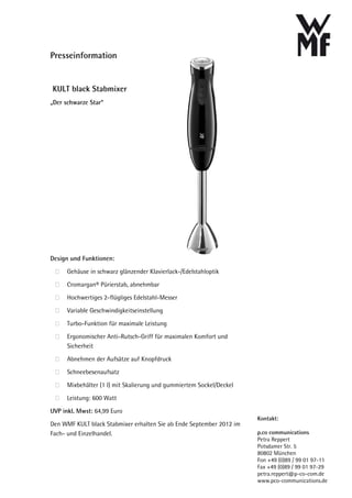 Presseinformation


KULT black Stabmixer
„Der schwarze Star“




Design und Funktionen:

      Gehäuse in schwarz glänzender Klavierlack-/Edelstahloptik

      Cromargan® Pürierstab, abnehmbar

      Hochwertiges 2-flügliges Edelstahl-Messer

      Variable Geschwindigkeitseinstellung

      Turbo-Funktion für maximale Leistung

      Ergonomischer Anti-Rutsch-Griff für maximalen Komfort und
      Sicherheit

      Abnehmen der Aufsätze auf Knopfdruck

      Schneebesenaufsatz

      Mixbehälter (1 l) mit Skalierung und gummiertem Sockel/Deckel

      Leistung: 600 Watt

UVP inkl. Mwst: 64,99 Euro
                                                                      Kontakt:
Den WMF KULT black Stabmixer erhalten Sie ab Ende September 2012 im
Fach- und Einzelhandel.                                               p.co communications
                                                                      Petra Reppert
                                                                      Potsdamer Str. 5
                                                                      80802 München
                                                                      Fon +49 (0)89 / 99 01 97-11
                                                                      Fax +49 (0)89 / 99 01 97-29
                                                                      petra.reppert@p-co-com.de
                                                                      www.pco-communications.de
 