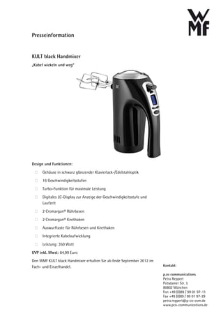 Presseinformation


KULT black Handmixer
„Kabel wickeln und weg“




Design und Funktionen:

      Gehäuse in schwarz glänzender Klavierlack-/Edelstahloptik

      16 Geschwindigkeitsstufen

      Turbo-Funktion für maximale Leistung

      Digitales LC-Display zur Anzeige der Geschwindigkeitsstufe und
      Laufzeit

      2 Cromargan® Rührbesen

      2 Cromargan® Knethaken

      Auswurftaste für Rührbesen und Knethaken

      Integrierte Kabelaufwicklung

      Leistung: 350 Watt

UVP inkl. Mwst: 64,99 Euro
Den WMF KULT black Handmixer erhalten Sie ab Ende September 2012 im
Fach- und Einzelhandel.                                                Kontakt:

                                                                       p.co communications
                                                                       Petra Reppert
                                                                       Potsdamer Str. 5
                                                                       80802 München
                                                                       Fon +49 (0)89 / 99 01 97-11
                                                                       Fax +49 (0)89 / 99 01 97-29
                                                                       petra.reppert@p-co-com.de
                                                                       www.pco-communications.de
 