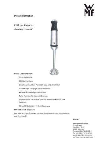 Presseinformation


KULT pro Stabmixer
„Extra lang, extra stark“




Design und Funktionen:
      Edelstahl Gehäuse
      700 Watt Leistung
      Extra langer Edelstahl-Pürierstab (23,5 cm), abnehmbar
      Hochwertiges 2-flügliges Edelstahl-Messer
      Variable Geschwindigkeitseinstellung
      Turbo-Funktion für maximale Leistung
      Ergonomischer Anti-Rutsch-Griff für maximalen Komfort und
      Sicherheit
      Edelstahl-Mixbehälter (1 l) mit Skalierung
UVP inkl. Mwst: 99,99 Euro
Den WMF KULT pro Stabmixer erhalten Sie ab Ende Oktober 2012 im Fach-
und Einzelhandel.
                                                                        Kontakt:

                                                                        p.co communications
                                                                        Petra Reppert
                                                                        Potsdamer Str. 5
                                                                        80802 München
                                                                        Fon +49 (0)89 / 99 01 97-11
                                                                        Fax +49 (0)89 / 99 01 97-29
                                                                        petra.reppert@p-co-com.de
                                                                        www.pco-communications.de
 