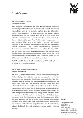 Presseinformation


LINEO Kaffeemaschine Thermo
„Vorbrühen inklusive“

Diese 10-Tassen Thermoversion der LINEO Kaffeemaschinen, optisch in
seidenmatt gebürstetem Edelstahl, überzeugt durch das WMF Pre-Brewing
System. Dieses sorgt für ein optimales Ergebnis, denn das Kaffeepulver
entfaltet vorab angefeuchtet all seine Aromastoffe und wird erst danach
schonend gebrüht. So, wie zu Omas Zeiten, als der perfekte Kaffee noch
liebevoll per Hand zubereitet wurde. Kombiniert mit einem digitalen LC-
Display mit Zeiteinstellung und Timer-Funktion wartet morgens schon der
frisch gebrühte Kaffee fertig in der Küche – dank der WMF Aroma
Perfection in der individuell gewünschten Kaffeestärke. Die hochwertige
Edelstahl-Thermokanne      mit    Komfort-Einhandbedienung    garantiert
stundenlanges, aromasicheres Warmhalten des Kaffees. Die Wasserhärte
und das darauf abgestimmte Entkalkungsprogramm sind individuell und
nutzerfreundlich über das Display einstellbar. Zudem verfügt die LINEO
Filterkaffeemaschine Thermo über eine Auto-Off-Funktion, bei der sich die
Kaffeemaschine nach Brühende automatisch ausschaltet.

Die WMF LINEO Kaffeemaschine Thermo ist zu einem UVP von 159,99 Euro
ab Oktober 2012 im Handel erhältlich.



LINEO / LINEO shine edition Wasserkocher
„Modern monolithisch“

Der LINEO 1,6 Liter Wasserkocher aus Edelstahl oder Cromargan® ist pures
Bauhaus Design der schönsten Art, das seinesgleichen sucht. Ein
seidenmatter oder glänzender Monolith, der jede Arbeitsfläche zu einer
Bühne für modernes, zeitloses und ansprechendes Produktdesign macht. So
schick kann Küche sein. Der charmant gerundete Deckel lässt sich
selbstverständlich einhändig per Knopfdruck öffnen. Unter dem schlichten,
ergonomischen Griff befindet sich die außenliegende Wasserstandsanzeige.
Dieser kabellose Wasserkocher mit separatem, schwarzem Gerätesockel mit
Edelstahlring inklusive Kabelaufwicklung verfügt zudem über einen leicht
zu reinigenden Kalk-Wasserfilter. Er bietet hohe Sicherheit durch
Trockenlauf- und Überhitzungsschutz sowie Kochstoppautomatik. Neben
maximaler Leistungsstärke von 3.000 Watt für blitzschnelles Wasserkochen    Kontakt:
glänzt der LINEO Wasserkocher durch seinen archetypischen Wasserauslauf
                                                                            p.co communications
für tropffreies und optimales Ausgießverhalten. Der LED-beleuchtete,        Petra Reppert
prägnant funktionale Ein- und Ausschalter setzt ein weiteres optisches      Potsdamer Str. 5
                                                                            80802 München
Highlight.                                                                  Fon +49 (0)89 / 99 01 97-11
                                                                            Fax +49 (0)89 / 99 01 97-29
                                                                            petra.reppert@p-co-com.de
                                                                            www.pco-communications.de
 