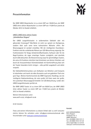 Presseinformation


Der WMF LINEO Wasserkocher ist zu einem UVP von 109,99 Euro, der WMF
LINEO shine edition Wasserkocher zu einem UVP von 119,99 Euro jeweils ab
Oktober 2012 im Handel erhältlich.



LINEO / LINEO shine edition Toaster
„Schnörkellose Eleganz“

Der LINEO Langschlitztoaster in seidenmattem Edelstahl oder mit
glänzender Cromargan® Oberfläche ist nicht nur optisch ein Hochgenuss,
sondern lässt auch sonst keine kulinarischen Wünsche offen: Der
Bräunungsgrad ist variabel einstellbar. Mit der intelligenten Countdown-
Funktion wird die verbleibende Röstzeit per LED-Beleuchtung angezeigt. Die
Funktionstasten für Stopp, Aufwärmen/Nachtoasten, Auftauen oder für die
Bagel-Funktion, die sogar einseitiges Toasten ermöglicht, sind ebenfalls
durch LEDs beleuchtet. Die Brotzentrierung sorgt für gleichmäßiges Toasten,
die extra Lift-Funktion erleichtert das Entnehmen von kleinen Scheiben und
durch die herausnehmbare Krümelschublade mit Komfortöffnung lässt sich
der Toaster besonders leicht reinigen – alles perfekt ausgedacht und edelst
verpackt.

Der Edelstahlbrötchenaufsatz zum Aufbacken von Brötchen und Croissants
ist abnehmbar und macht als edles Accessoire auch am gedeckten Tisch eine
gute Figur. Weitere Komfortvorteile des WMF Ergonomic Handlings, wie die
intelligente Kabelaufwicklung, die extra große Lift-Taste sowie der große,
fein justierbare Bräunungsgrad-Einsteller mit LED-Beleuchtung, runden den
LINEO Langschlitztoaster perfekt ab.

Der WMF LINEO Toaster ist zu einem UVP von 99,99 Euro, der WMF LINEO
shine edition Toaster zu einem UVP von 119,99 Euro jeweils ab Oktober
2012 im Handel erhältlich.

Weitere Informationen unter:
www.wmf-ce.de, info@wmf-ce.de



8 321 Zeichen

                                                                              Kontakt:
Fotos und weitere Informationen zu diesem Artikel oder zu wmf consumer
                                                                              p.co communications
electric können Sie anfordern unter info@pco-communications.de oder           Petra Reppert
herunterladen unter www.pco-communications.de.                                Potsdamer Str. 5
                                                                              80802 München
                                                                              Fon +49 (0)89 / 99 01 97-11
                                                                              Fax +49 (0)89 / 99 01 97-29
                                                                              petra.reppert@p-co-com.de
                                                                              www.pco-communications.de
 