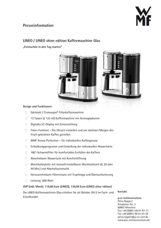Presseinformation


LINEO / LINEO shine edition Kaffeemaschine Glas
„Formschön in den Tag starten“




Design und Funktionen:

      Edelstahl / Cromargan® Filterkaffeemaschine
      12 Tassen (á 125 ml) Kaffeemaschine mit Aromaglaskanne

      Digitales LC-Display mit Zeiteinstellung

      Timer-Funktion – Die Uhrzeit einstellen und am nächsten Morgen den
      frisch gebrühten Kaffee genießen

      WMF Aroma Perfection – für individuellen Kaffeegenuss

      Entkalkungsprogramm und Einstellung der individuellen Wasserhärte
      180°-Schwenkfilter für komfortables Einfüllen des Kaffees

      Abnehmbarer Wassertank mit Komfortöffnung

      Warmhalteplatte mit manuell einstellbarer Warmhaltezeit (0, 20 oder
      40 Min.) und Abschaltautomatik

      Herausnehmbarer Filtereinsatz mit Tropfstopp und Überlaufsicherung

      Leistung: 900 Watt

UVP (inkl. Mwst): 119,00 Euro (LINEO), 139,99 Euro (LINEO shine edition)

Die LINEO Kaffeemaschinen Glas erhalten Sie ab Oktober 2012 im Fach- und    Kontakt:
Einzelhandel.                                                               p.co communications
                                                                            Petra Reppert
                                                                            Potsdamer Str. 5
                                                                            80802 München
                                                                            Fon +49 (0)89 / 99 01 97-11
                                                                            Fax +49 (0)89 / 99 01 97-29
                                                                            petra.reppert@p-co-com.de
                                                                            www.pco-communications.de
 