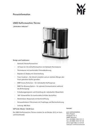 Presseinformation


LINEO Kaffeemaschine Thermo
„Vorbrühen inklusive“




Design und Funktionen:

      Edelstahl Filterkaffeemaschine
      10 Tassen (á 125 ml) Kaffeemaschine mit Edelstahl-Thermokanne

      Thermokanne mit komfortabler Einhandbedienung

      Digitales LC-Display mit Zeiteinstellung
      Timer-Funktion – Die Uhrzeit einstellen und am nächsten Morgen den
      frisch gebrühten Kaffee genießen

      WMF Aroma Perfection – für individuellen Kaffeegenuss

      WMF Pre-Brewing System – für optimale Aromaextraktion während
      des Brühvorgangs

      Entkalkungsprogramm und Einstellung der individuellen Wasserhärte
      180°-Schwenkfilter für komfortables Einfüllen des Kaffees

      Abnehmbarer Wassertank mit Komfortöffnung

      Herausnehmbarer Filtereinsatz mit Tropfstopp und Überlaufsicherung

      Leistung: 900 Watt

UVP (inkl. Mwst): 159,99 Euro                                              Kontakt:

Die LINEO Kaffeemaschine Thermo erhalten Sie ab Oktober 2012 im Fach-      p.co communications
                                                                           Petra Reppert
und Einzelhandel.                                                          Potsdamer Str. 5
                                                                           80802 München
                                                                           Fon +49 (0)89 / 99 01 97-11
                                                                           Fax +49 (0)89 / 99 01 97-29
                                                                           petra.reppert@p-co-com.de
                                                                           www.pco-communications.de
 