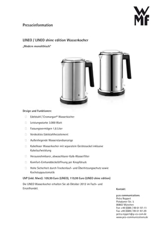 Presseinformation


LINEO / LINEO shine edition Wasserkocher
„Modern monolithisch“




Design und Funktionen:
      Edelstahl / Cromargan® Wasserkocher

      Leistungsstarke 3.000 Watt

      Fassungsvermögen 1,6 Liter
      Verdecktes Edelstahlheizelement

      Außenliegende Wasserstandsanzeige

      Kabelloser Wasserkocher mit separatem Gerätesockel inklusive
      Kabelaufwicklung

      Herausnehmbarer, abwaschbarer Kalk-Wasserfilter

      Komfort-Einhanddeckelöffnung per Knopfdruck
      Hohe Sicherheit durch Trockenlauf- und Überhitzungsschutz sowie
      Kochstoppautomatik

UVP (inkl. Mwst): 109,99 Euro (LINEO), 119,99 Euro (LINEO shine edition)

Die LINEO Wasserkocher erhalten Sie ab Oktober 2012 im Fach- und
Einzelhandel.                                                              Kontakt:

                                                                           p.co communications
                                                                           Petra Reppert
                                                                           Potsdamer Str. 5
                                                                           80802 München
                                                                           Fon +49 (0)89 / 99 01 97-11
                                                                           Fax +49 (0)89 / 99 01 97-29
                                                                           petra.reppert@p-co-com.de
                                                                           www.pco-communications.de
 