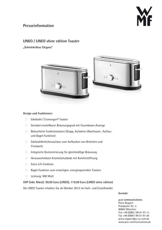 Presseinformation


LINEO / LINEO shine edition Toaster
„Schnörkellose Eleganz“




Design und Funktionen:
      Edelstahl / Cromargan® Toaster

      Variabel einstellbarer Bräunungsgrad mit Countdown-Anzeige

      Beleuchtete Funktionstasten (Stopp, Aufwärm-/Nachtoast-, Auftau-
      und Bagel-Funktion)

      Edelstahlbrötchenaufsatz zum Aufbacken von Brötchen und
      Croissants

      Integrierte Brotzentrierung für gleichmäßige Bräunung

      Herausnehmbare Krümelschublade mit Komfortöffnung

      Extra Lift-Funktion
      Bagel-Funktion zum einseitigen, energiesparenden Toasten

      Leistung: 900 Watt

UVP (inkl. Mwst): 99,99 Euro (LINEO), 119,99 Euro (LINEO shine edition)

Die LINEO Toaster erhalten Sie ab Oktober 2012 im Fach- und Einzelhandel.
                                                                            Kontakt:

                                                                            p.co communications
                                                                            Petra Reppert
                                                                            Potsdamer Str. 5
                                                                            80802 München
                                                                            Fon +49 (0)89 / 99 01 97-11
                                                                            Fax +49 (0)89 / 99 01 97-29
                                                                            petra.reppert@p-co-com.de
                                                                            www.pco-communications.de
 