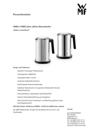 Presseinformation




LINEO / LINEO shine edition Wasserkocher
„Modern monolithisch“




Design und Funktionen:
      Edelstahl / Cromargan® Wasserkocher
      Leistungsstarke 3.000 Watt
      Fassungsvermögen 1,6 Liter
      Verdecktes Edelstahlheizelement
      Außenliegende Wasserstandsanzeige
      Kabelloser Wasserkocher mit separatem Gerätesockel inklusive
      Kabelaufwicklung
      Herausnehmbarer, abwaschbarer Kalk-Wasserfilter
      Komfort-Einhanddeckelöffnung per Knopfdruck
      Hohe Sicherheit durch Trockenlauf- und Überhitzungsschutz sowie
      Kochstoppautomatik

UVP (inkl. Mwst): 109,99 Euro (LINEO), 119,99 Euro (LINEO shine edition)
Die LINEO Wasserkocher erhalten Sie ab Oktober 2012 im Fach- und           Kontakt:
Einzelhandel.                                                              p.co communications
                                                                           Petra Reppert
                                                                           Potsdamer Str. 5
                                                                           80802 München
                                                                           Fon +49 (0)89 / 99 01 97-11
                                                                           Fax +49 (0)89 / 99 01 97-29
                                                                           petra.reppert@p-co-com.de
                                                                           www.pco-communications.de
 