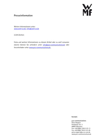 Presseinformation



Weitere Informationen unter:
www.wmf-ce.de, info@wmf-ce.de


2.224 Zeichen


Fotos und weitere Informationen zu diesem Artikel oder zu wmf consumer
electric können Sie anfordern unter info@pco-communications.de oder
herunterladen unter www.pco-communications.de.




                                                                         Kontakt:

                                                                         p.co communications
                                                                         Petra Reppert
                                                                         Potsdamer Str. 5
                                                                         80802 München
                                                                         Fon +49 (0)89 / 99 01 97-11
                                                                         Fax +49 (0)89 / 99 01 97-29
                                                                         petra.reppert@p-co-com.de
                                                                         www.pco-communications.de
 