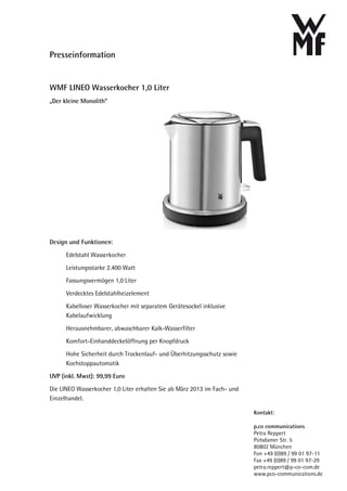 Presseinformation


WMF LINEO Wasserkocher 1,0 Liter
„Der kleine Monolith“




Design und Funktionen:

      Edelstahl Wasserkocher
      Leistungsstarke 2.400 Watt
      Fassungsvermögen 1,0 Liter
      Verdecktes Edelstahlheizelement
      Kabelloser Wasserkocher mit separatem Gerätesockel inklusive
      Kabelaufwicklung
      Herausnehmbarer, abwaschbarer Kalk-Wasserfilter
      Komfort-Einhanddeckelöffnung per Knopfdruck
      Hohe Sicherheit durch Trockenlauf- und Überhitzungsschutz sowie
      Kochstoppautomatik
UVP (inkl. Mwst): 99,99 Euro
Die LINEO Wasserkocher 1,0 Liter erhalten Sie ab März 2013 im Fach- und
Einzelhandel.

                                                                          Kontakt:

                                                                          p.co communications
                                                                          Petra Reppert
                                                                          Potsdamer Str. 5
                                                                          80802 München
                                                                          Fon +49 (0)89 / 99 01 97-11
                                                                          Fax +49 (0)89 / 99 01 97-29
                                                                          petra.reppert@p-co-com.de
                                                                          www.pco-communications.de
 