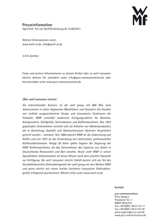Presseinformation
Sperrfrist: frei zur Veröffentlichung ab 15.08.2011


Weitere Informationen unter:
www.wmf-ce.de, info@wmf-ce.de



3 612 Zeichen




Fotos und weitere Informationen zu diesem Artikel oder zu wmf consumer
electric können Sie anfordern unter info@pco-communications.de oder
herunterladen unter www.pco-communications.de.




Über wmf consumer electric:
Als internationaler Konzern ist die wmf group mit 900 Mio. Euro
Jahresumsatz in vielen Segmenten Marktführer und fasziniert ihre Kunden
mit vielfach ausgezeichnetem Design und innovativen Funktionen der
Produkte. WMF unterhält modernste Fertigungsstätten für Bestecke,
Kochgeschirre, Tafelgeräte, Schneidwaren und Kaffeemaschinen. Das 1853
gegründete Unternehmen versteht sich als Anbieter von Markenprodukten,
die in Gestaltung, Qualität und Gebrauchsnutzen höchsten Ansprüchen
gerecht werden – weltweit. Seit 1880 arbeitet WMF an der Zubereitung von
Kaffee und seit 1927 an der Entwicklung von elektrischen, professionellen
Kaffeevollautomaten. Knapp 30 Jahre später begann der Siegeszug der
WMF Kaffeemaschinen, als das Unternehmen den Espresso aus Italien in
Deutschlands Restaurants und Bars brachte. Heute stellt WMF in seinen
Spezialitäten-Vollautomaten all dieses Wissen auch dem privaten Haushalt
zur Verfügung. Die wmf consumer electric GmbH konnte sich als Teil des
Geschäftsbereiches Elektrokleingeräte der wmf group mit den Marken WMF
und petra electric mit einem breiten Sortiment innovativer Elektroklein-
geräte erfolgreich positionieren. Weitere Infos unter www.wmf-ce.de.



                                                                            Kontakt:

                                                                            p.co communications
                                                                            Petra Reppert
                                                                            Potsdamer Str. 5
                                                                            80802 München
                                                                            Fon +49 (0)89 / 99 01 97-11
                                                                            Fax +49 (0)89 / 99 01 97-29
                                                                            petra.reppert@p-co-com.de
                                                                            www.pco-communications.de
 