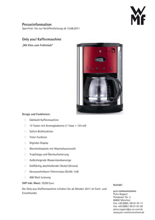 Presseinformation
Sperrfrist: frei zur Veröffentlichung ab 15.08.2011


Only you! Kaffeemaschine
„Mit Elvis zum Frühstück“




Design und Funktionen:

      Edelstahl Kaffeemaschine

      12 Tassen mit Aromaglaskanne (1 Tasse = 125 ml)

      Sofort-Brühfunktion

      Timer-Funktion

      Digitales Display

      Warmhalteplatte mit Abschaltautomatik

      Tropfstopp und Überlaufsicherung

      Außenliegende Wasserstandsanzeige

      Vollflächig abschließender Deckel (Aroma)

      Herausnehmbarer Filtereinsatz (Größe 1x4)

      900 Watt Leistung
UVP inkl. Mwst: 79,99 Euro
                                                                         Kontakt:
Die Only you! Kaffeemaschine erhalten Sie ab Oktober 2011 im Fach- und
                                                                         p.co communications
Einzelhandel.                                                            Petra Reppert
                                                                         Potsdamer Str. 5
                                                                         80802 München
                                                                         Fon +49 (0)89 / 99 01 97-11
                                                                         Fax +49 (0)89 / 99 01 97-29
                                                                         petra.reppert@p-co-com.de
                                                                         www.pco-communications.de
 