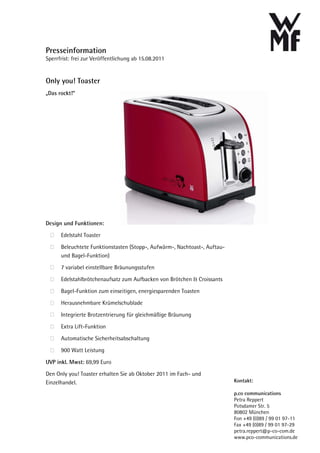 Presseinformation
Sperrfrist: frei zur Veröffentlichung ab 15.08.2011


Only you! Toaster
„Das rockt!“




Design und Funktionen:

      Edelstahl Toaster

      Beleuchtete Funktionstasten (Stopp-, Aufwärm-, Nachtoast-, Auftau-
      und Bagel-Funktion)
      7 variabel einstellbare Bräunungsstufen

      Edelstahlbrötchenaufsatz zum Aufbacken von Brötchen & Croissants

      Bagel-Funktion zum einseitigen, energiesparenden Toasten
      Herausnehmbare Krümelschublade

      Integrierte Brotzentrierung für gleichmäßige Bräunung

      Extra Lift-Funktion

      Automatische Sicherheitsabschaltung

      900 Watt Leistung

UVP inkl. Mwst: 69,99 Euro
Den Only you! Toaster erhalten Sie ab Oktober 2011 im Fach- und
Einzelhandel.                                                              Kontakt:

                                                                           p.co communications
                                                                           Petra Reppert
                                                                           Potsdamer Str. 5
                                                                           80802 München
                                                                           Fon +49 (0)89 / 99 01 97-11
                                                                           Fax +49 (0)89 / 99 01 97-29
                                                                           petra.reppert@p-co-com.de
                                                                           www.pco-communications.de
 