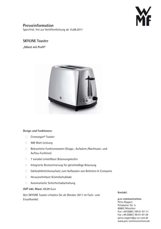 Presseinformation
Sperrfrist: frei zur Veröffentlichung ab 15.08.2011


SKYLINE Toaster
„Glänzt mit Profil“




Design und Funktionen:

      Cromargan® Toaster

      900 Watt Leistung

      Beleuchtete Funktionstasten (Stopp-, Aufwärm-/Nachtoast- und
      Auftau-Funktion)

      7 variabel einstellbare Bräunungsstufen

      Integrierte Brotzentrierung für gleichmäßige Bräunung

      Edelstahlbrötchenaufsatz zum Aufbacken von Brötchen & Croissants

      Herausnehmbare Krümelschublade

      Automatische Sicherheitsabschaltung

UVP inkl. Mwst: 69,99 Euro
                                                                         Kontakt:
Den SKYLINE Toaster erhalten Sie ab Oktober 2011 im Fach- und
Einzelhandel.                                                            p.co communications
                                                                         Petra Reppert
                                                                         Potsdamer Str. 5
                                                                         80802 München
                                                                         Fon +49 (0)89 / 99 01 97-11
                                                                         Fax +49 (0)89 / 99 01 97-29
                                                                         petra.reppert@p-co-com.de
                                                                         www.pco-communications.de
 