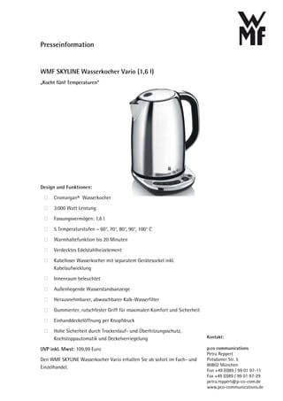 Presseinformation


WMF SKYLINE Wasserkocher Vario (1,6 l)
„Kocht fünf Temperaturen“




Design und Funktionen:

      Cromargan® Wasserkocher
      3.000 Watt Leistung

      Fassungsvermögen: 1,6 l

      5 Temperaturstufen – 60°, 70°, 80°, 90°, 100° C
      Warmhaltefunktion bis 20 Minuten

      Verdecktes Edelstahlheizelement

      Kabelloser Wasserkocher mit separatem Gerätesockel inkl.
      Kabelaufwicklung

      Innenraum beleuchtet

      Außenliegende Wasserstandsanzeige

      Herausnehmbarer, abwaschbarer Kalk-Wasserfilter

      Gummierter, rutschfester Griff für maximalen Komfort und Sicherheit

      Einhanddeckelöffnung per Knopfdruck

      Hohe Sicherheit durch Trockenlauf- und Überhitzungsschutz,
      Kochstoppautomatik und Deckelverriegelung                             Kontakt:

UVP inkl. Mwst: 109,99 Euro                                                 p.co communications
                                                                            Petra Reppert
Den WMF SKYLINE Wasserkocher Vario erhalten Sie ab sofort im Fach- und      Potsdamer Str. 5
                                                                            80802 München
Einzelhandel.
                                                                            Fon +49 (0)89 / 99 01 97-11
                                                                            Fax +49 (0)89 / 99 01 97-29
                                                                            petra.reppert@p-co-com.de
                                                                            www.pco-communications.de
 