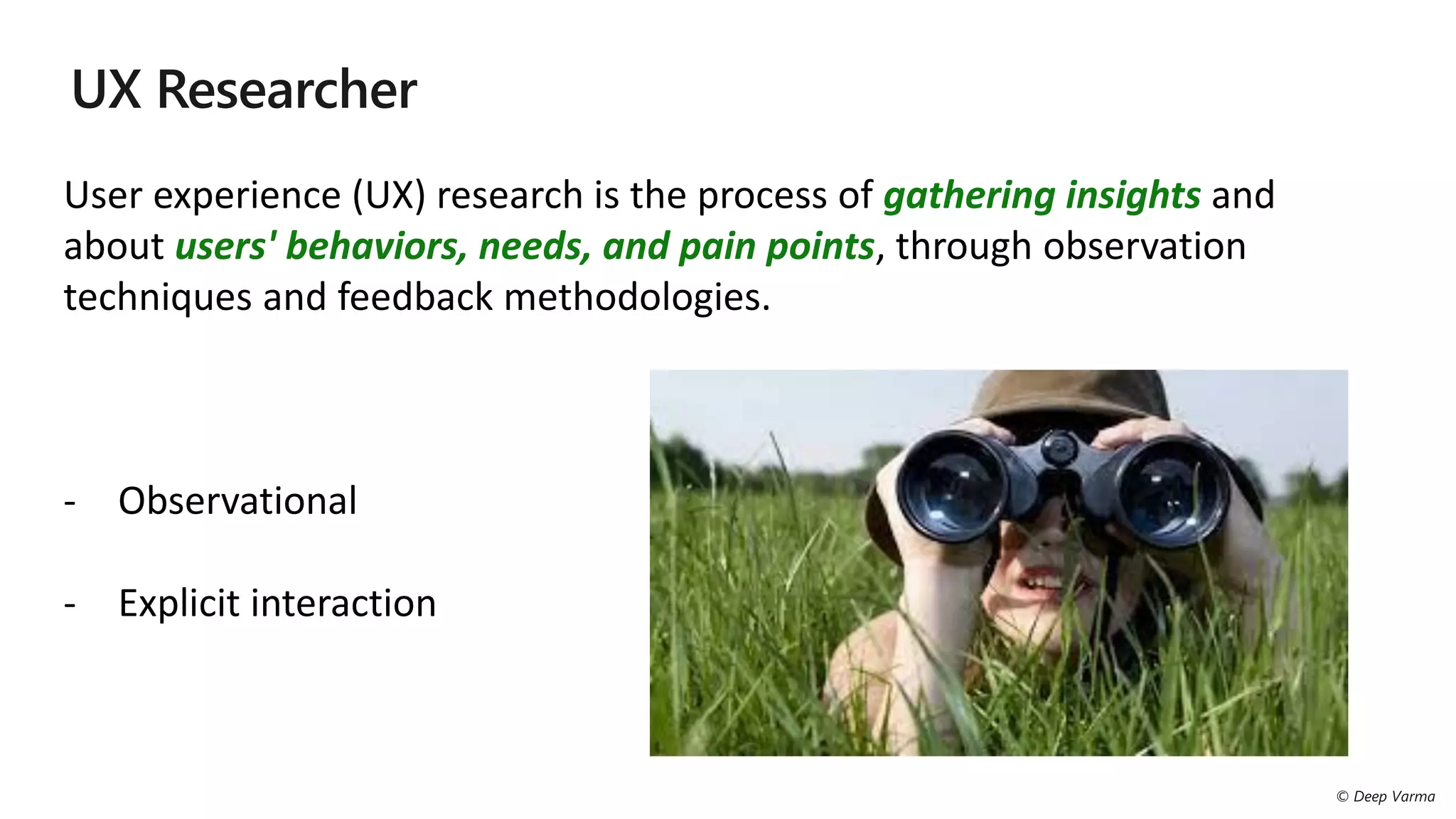 User experience (UX) research is the process of gathering insights and
about users' behaviors, needs, and pain points, through observation
techniques and feedback methodologies.
- Observational
- Explicit interaction
 