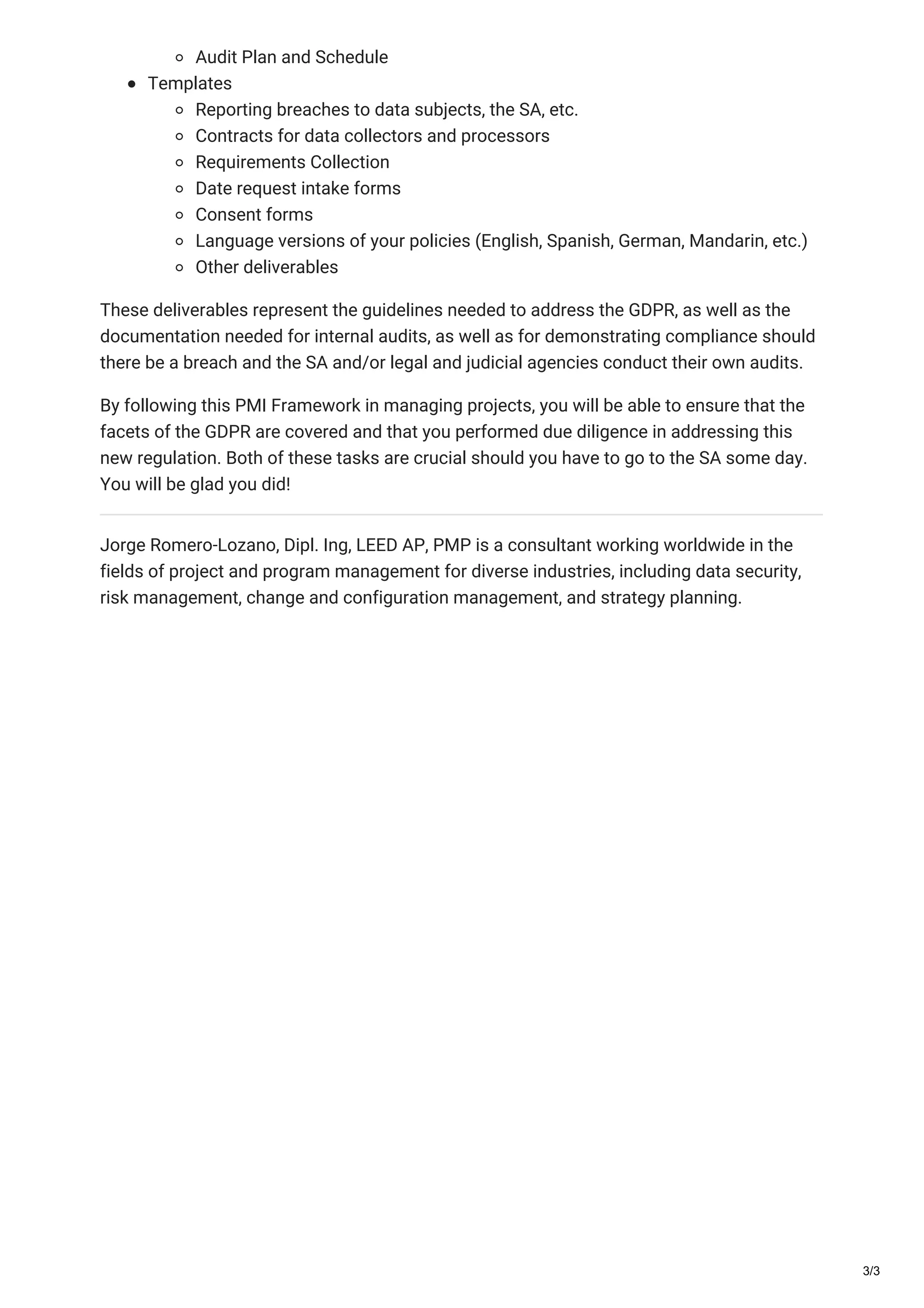 Audit Plan and Schedule
Templates
Reporting breaches to data subjects, the SA, etc.
Contracts for data collectors and processors
Requirements Collection
Date request intake forms
Consent forms
Language versions of your policies (English, Spanish, German, Mandarin, etc.)
Other deliverables
These deliverables represent the guidelines needed to address the GDPR, as well as the
documentation needed for internal audits, as well as for demonstrating compliance should
there be a breach and the SA and/or legal and judicial agencies conduct their own audits.
By following this PMI Framework in managing projects, you will be able to ensure that the
facets of the GDPR are covered and that you performed due diligence in addressing this
new regulation. Both of these tasks are crucial should you have to go to the SA some day.
You will be glad you did!
Jorge Romero-Lozano, Dipl. Ing, LEED AP, PMP is a consultant working worldwide in the
fields of project and program management for diverse industries, including data security,
risk management, change and configuration management, and strategy planning.
3/3
 