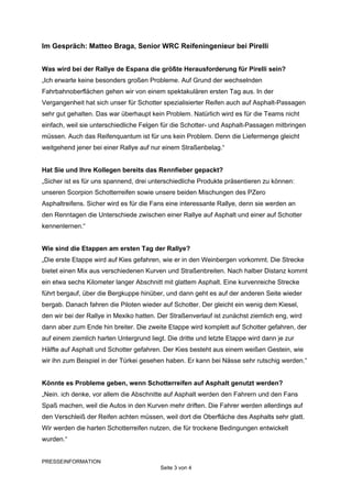Im Gespräch: Matteo Braga, Senior WRC Reifeningenieur bei Pirelli


Was wird bei der Rallye de Espana die größte Herausforderung für Pirelli sein?
„Ich erwarte keine besonders großen Probleme. Auf Grund der wechselnden
Fahrbahnoberflächen gehen wir von einem spektakulären ersten Tag aus. In der
Vergangenheit hat sich unser für Schotter spezialisierter Reifen auch auf Asphalt-Passagen
sehr gut gehalten. Das war überhaupt kein Problem. Natürlich wird es für die Teams nicht
einfach, weil sie unterschiedliche Felgen für die Schotter- und Asphalt-Passagen mitbringen
müssen. Auch das Reifenquantum ist für uns kein Problem. Denn die Liefermenge gleicht
weitgehend jener bei einer Rallye auf nur einem Straßenbelag.“


Hat Sie und Ihre Kollegen bereits das Rennfieber gepackt?
„Sicher ist es für uns spannend, drei unterschiedliche Produkte präsentieren zu können:
unseren Scorpion Schotterreifen sowie unsere beiden Mischungen des PZero
Asphaltreifens. Sicher wird es für die Fans eine interessante Rallye, denn sie werden an
den Renntagen die Unterschiede zwischen einer Rallye auf Asphalt und einer auf Schotter
kennenlernen.“


Wie sind die Etappen am ersten Tag der Rallye?
„Die erste Etappe wird auf Kies gefahren, wie er in den Weinbergen vorkommt. Die Strecke
bietet einen Mix aus verschiedenen Kurven und Straßenbreiten. Nach halber Distanz kommt
ein etwa sechs Kilometer langer Abschnitt mit glattem Asphalt. Eine kurvenreiche Strecke
führt bergauf, über die Bergkuppe hinüber, und dann geht es auf der anderen Seite wieder
bergab. Danach fahren die Piloten wieder auf Schotter. Der gleicht ein wenig dem Kiesel,
den wir bei der Rallye in Mexiko hatten. Der Straßenverlauf ist zunächst ziemlich eng, wird
dann aber zum Ende hin breiter. Die zweite Etappe wird komplett auf Schotter gefahren, der
auf einem ziemlich harten Untergrund liegt. Die dritte und letzte Etappe wird dann je zur
Hälfte auf Asphalt und Schotter gefahren. Der Kies besteht aus einem weißen Gestein, wie
wir ihn zum Beispiel in der Türkei gesehen haben. Er kann bei Nässe sehr rutschig werden.“


Könnte es Probleme geben, wenn Schotterreifen auf Asphalt genutzt werden?
„Nein. ich denke, vor allem die Abschnitte auf Asphalt werden den Fahrern und den Fans
Spaß machen, weil die Autos in den Kurven mehr driften. Die Fahrer werden allerdings auf
den Verschleiß der Reifen achten müssen, weil dort die Oberfläche des Asphalts sehr glatt.
Wir werden die harten Schotterreifen nutzen, die für trockene Bedingungen entwickelt
wurden.“


PRESSEINFORMATION
                                         Seite 3 von 4
 
