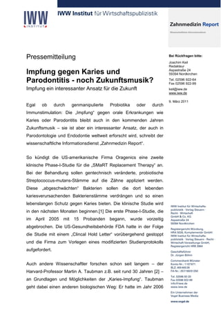 Pressemitteilung                                                               Bei Rückfragen bitte:
                                                                               Joachim Keil
                                                                               Redakteur

Impfung gegen Karies und                                                       Aspastraße 24
                                                                               59394 Nordkirchen

Parodontitis - noch Zukunftsmusik?                                             Tel. 02596 922-64
                                                                               Fax 02596 922-99
Impfung ein interessanter Ansatz für die Zukunft                               keil@iww.de
                                                                               www.iww.de

                                                                               9. März 2011
Egal      ob    durch    genmanipulierte    Probiotika      oder     durch
Immunstimulation: Die „Impfung“ gegen orale Erkrankungen wie
Karies oder Parodontitis bleibt auch in den kommenden Jahren
Zukunftsmusik – sie ist aber ein interessanter Ansatz, der auch in
Parodontologie und Endodontie weltweit erforscht wird, schreibt der
wissenschaftliche Informationsdienst „Zahnmedizin Report“.


So kündigt die US-amerikanische Firma Oragenics eine zweite
klinische Phase-I-Studie für die „SMaRT Replacement Therapy“ an.
Bei der Behandlung sollen gentechnisch veränderte, probiotische
Streptococcus-mutans-Stämme auf die Zähne appliziert werden.
Diese     „abgeschwächten“     Bakterien   sollen   die    dort lebenden
kariesverursachenden Bakterienstämme verdrängen und so einen
lebenslangen Schutz gegen Karies bieten. Die klinische Studie wird
in den nächsten Monaten beginnen.[1] Die erste Phase-I-Studie, die
im     April   2005   mit 15   Probanden    begann,       wurde    vorzeitig
abgebrochen. Die US-Gesundheitsbehörde FDA hatte in der Folge
die Studie mit einem „Clincal Hold Letter“ vorübergehend gestoppt
und die Firma zum Vorlegen eines modifizierten Studienprotokolls
aufgefordert.


Auch andere Wissenschaftler forschen schon seit langem – der
Harvard-Professor Martin A. Taubman z.B. seit rund 30 Jahren [2] –
an Grundlagen und Möglichkeiten der „Karies-Impfung“. Taubman
geht dabei einen anderen biologischen Weg: Er hatte im Jahr 2006
 