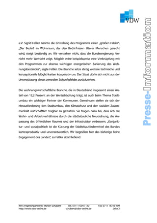 e.V. Sigrid Feßler nannte die Einstellung des Programms einen „großen Fehler“.
„Der Bedarf an Wohnraum, der den Bedürfnissen älterer Menschen gerecht
wird, steigt beständig an. Wir verstehen nicht, dass die Bundesregierung hier
nicht mehr Weitsicht zeigt. Möglich wäre beispielsweise eine Verknüpfung mit
den Programmen zur ebenso wichtigen energetischen Sanierung des Woh-
nungsbestandes“, sagte Feßler. Die Branche setze stetig weitere technische und
konzeptionelle Möglichkeiten kooperativ um. Der Staat dürfe sich nicht aus der
Unterstützung dieses zentralen Zukunftsfeldes zurückziehen.


Die wohnungswirtschaftliche Branche, die in Deutschland insgesamt einen An-
teil von 12,2 Prozent an der Wertschöpfung trägt, ist auch beim Thema Stadt-
umbau ein wichtiger Partner der Kommunen. Gemeinsam stellen sie sich der
Herausforderung den Stadtumbau, den Klimaschutz und den sozialen Zusam-
menhalt wirtschaftlich tragbar zu gestalten. Sie tragen dazu bei, dass sich die
Wohn- und Arbeitsverhältnisse durch die städtebauliche Neuordnung, die An-
passung des öffentlichen Raumes und der Infrastruktur verbessern. „Konjunk-
tur- und sozialpolitisch ist die Kürzung der Städtebaufördermittel des Bundes
kontraproduktiv und unverantwortlich. Wir begrüßen hier das bisherige hohe
Engagement des Landes“, so Feßler abschließend.




Ihre Ansprechpartnerin: Marion Schubert     Tel.: 0711 16345-120   Fax: 0711 16345-109
http://www.vbw-online.de                  schubert@vbw-online.de                Seite 2
 