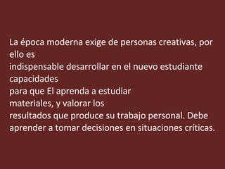 La época moderna exige de personas creativas, por  ello es indispensable desarrollar en el nuevo estudiante capacidades  para que El aprenda a estudiar materiales, y valorar los  resultados que produce su trabajo personal. Debe  aprender a tomar decisiones en situaciones críticas. 