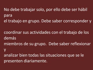 No debe trabajar solo, por ello debe ser hábil para  el trabajo en grupo. Debe saber corresponder y  coordinar sus actividades con el trabajo de los demás  miembros de su grupo.  Debe saber reflexionar y  analizar bien todas las situaciones que se le presenten diariamente. 