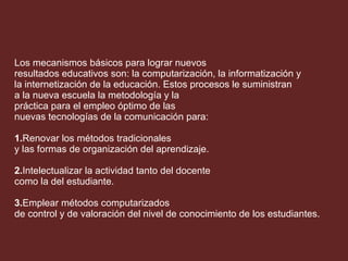 Los mecanismos básicos para lograr nuevos  resultados educativos son: la computarización, la informatización y  la internetización de la educación. Estos procesos le suministran a la nueva escuela la metodología y la práctica para el empleo óptimo de las  nuevas tecnologías de la comunicación para:  1. Renovar los métodos tradicionales y las formas de organización del aprendizaje. 2. Intelectualizar la actividad tanto del docente  como la del estudiante.   3. Emplear métodos computarizados  de control y de valoración del nivel de conocimiento de los estudiantes. 