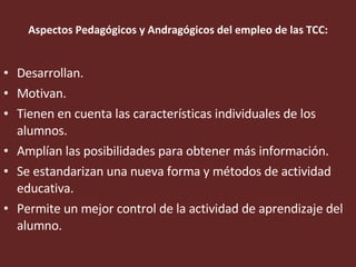 Aspectos Pedagógicos y Andragógicos del empleo de las TCC: Desarrollan. Motivan. Tienen en cuenta las características individuales de los alumnos.  Amplían las posibilidades para obtener más información. Se estandarizan una nueva forma y métodos de actividad educativa. Permite un mejor control de la actividad de aprendizaje del alumno.  