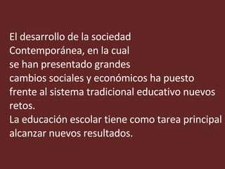 El desarrollo de la sociedad  Contemporánea, en la cual se han presentado grandes  cambios sociales y económicos ha puesto frente al sistema tradicional educativo nuevos retos.  La educación escolar tiene como tarea principal alcanzar nuevos resultados. 