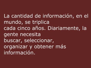 La cantidad de información, en el mundo, se triplica cada cinco años. Diariamente, la gente necesita  buscar, seleccionar,  organizar y obtener más información. 