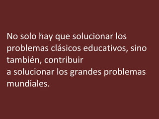 No solo hay que solucionar los problemas clásicos educativos, sino también, contribuir a solucionar los grandes problemas mundiales. 