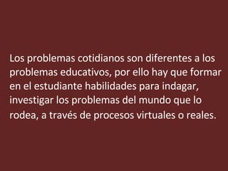 Los problemas cotidianos son diferentes a los problemas educativos, por ello hay que formar en el estudiante habilidades para indagar, investigar los problemas del mundo que lo rodea, a través de procesos virtuales o reales.   