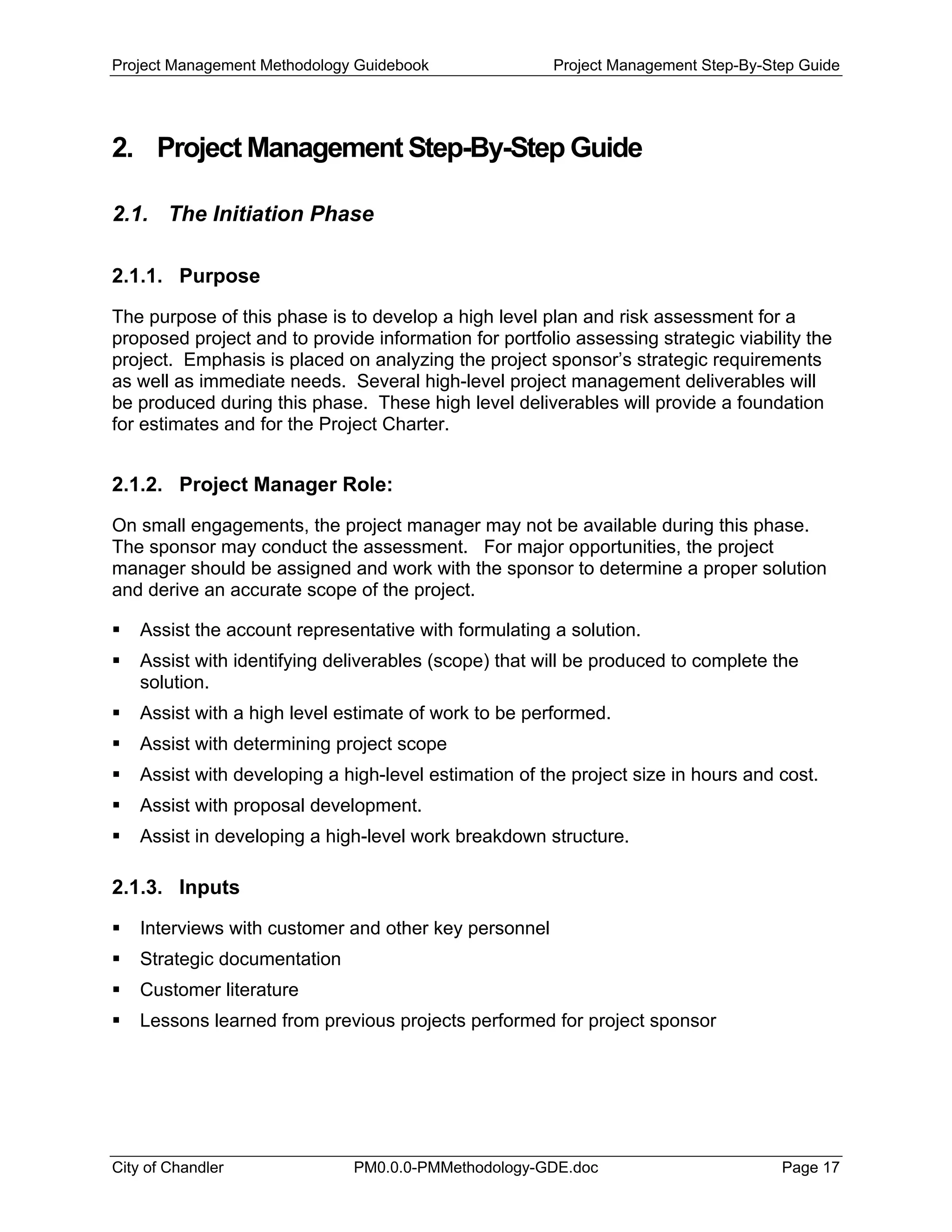 Project Management Methodology Guidebook Project Management Step-By-Step Guide
2. Project Management Step-By-Step Guide
2.1. The Initiation Phase
2.1.1. Purpose
The purpose of this phase is to develop a high level plan and risk assessment for a
proposed project and to provide information for portfolio assessing strategic viability the
project. Emphasis is placed on analyzing the project sponsor’s strategic requirements
as well as immediate needs. Several high-level project management deliverables will
be produced during this phase. These high level deliverables will provide a foundation
for estimates and for the Project Charter.
2.1.2. Project Manager Role:
On small engagements, the project manager may not be available during this phase.
The sponsor may conduct the assessment. For major opportunities, the project
manager should be assigned and work with the sponsor to determine a proper solution
and derive an accurate scope of the project.
Assist the account representative with formulating a solution.
Assist with identifying deliverables (scope) that will be produced to complete the
solution.
Assist with a high level estimate of work to be performed.
Assist with determining project scope
Assist with developing a high-level estimation of the project size in hours and cost.
Assist with proposal development.
Assist in developing a high-level work breakdown structure.
2.1.3. Inputs
Interviews with customer and other key personnel
Strategic documentation
Customer literature
Lessons learned from previous projects performed for project sponsor
City of Chandler PM0.0.0-PMMethodology-GDE.doc Page 17
 