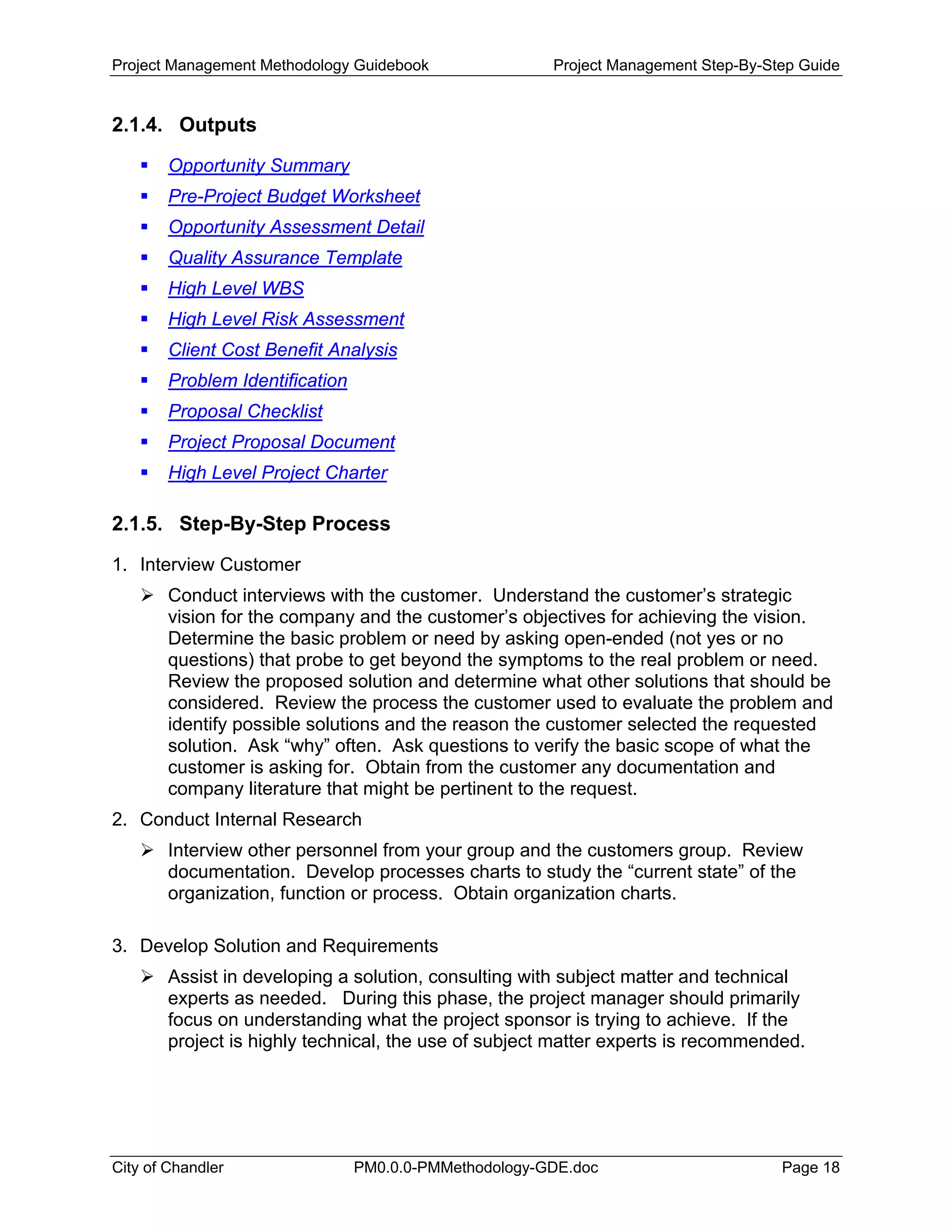 Project Management Methodology Guidebook Project Management Step-By-Step Guide
2.1.4. Outputs
Opportunity Summary
Pre-Project Budget Worksheet
Opportunity Assessment Detail
Quality Assurance Template
High Level WBS
High Level Risk Assessment
Client Cost Benefit Analysis
Problem Identification
Proposal Checklist
Project Proposal Document
High Level Project Charter
2.1.5. Step-By-Step Process
1. Interview Customer
Conduct interviews with the customer. Understand the customer’s strategic
vision for the company and the customer’s objectives for achieving the vision.
Determine the basic problem or need by asking open-ended (not yes or no
questions) that probe to get beyond the symptoms to the real problem or need.
Review the proposed solution and determine what other solutions that should be
considered. Review the process the customer used to evaluate the problem and
identify possible solutions and the reason the customer selected the requested
solution. Ask “why” often. Ask questions to verify the basic scope of what the
customer is asking for. Obtain from the customer any documentation and
company literature that might be pertinent to the request.
2. Conduct Internal Research
Interview other personnel from your group and the customers group. Review
documentation. Develop processes charts to study the “current state” of the
organization, function or process. Obtain organization charts.
3. Develop Solution and Requirements
Assist in developing a solution, consulting with subject matter and technical
experts as needed. During this phase, the project manager should primarily
focus on understanding what the project sponsor is trying to achieve. If the
project is highly technical, the use of subject matter experts is recommended.
City of Chandler PM0.0.0-PMMethodology-GDE.doc Page 18
 