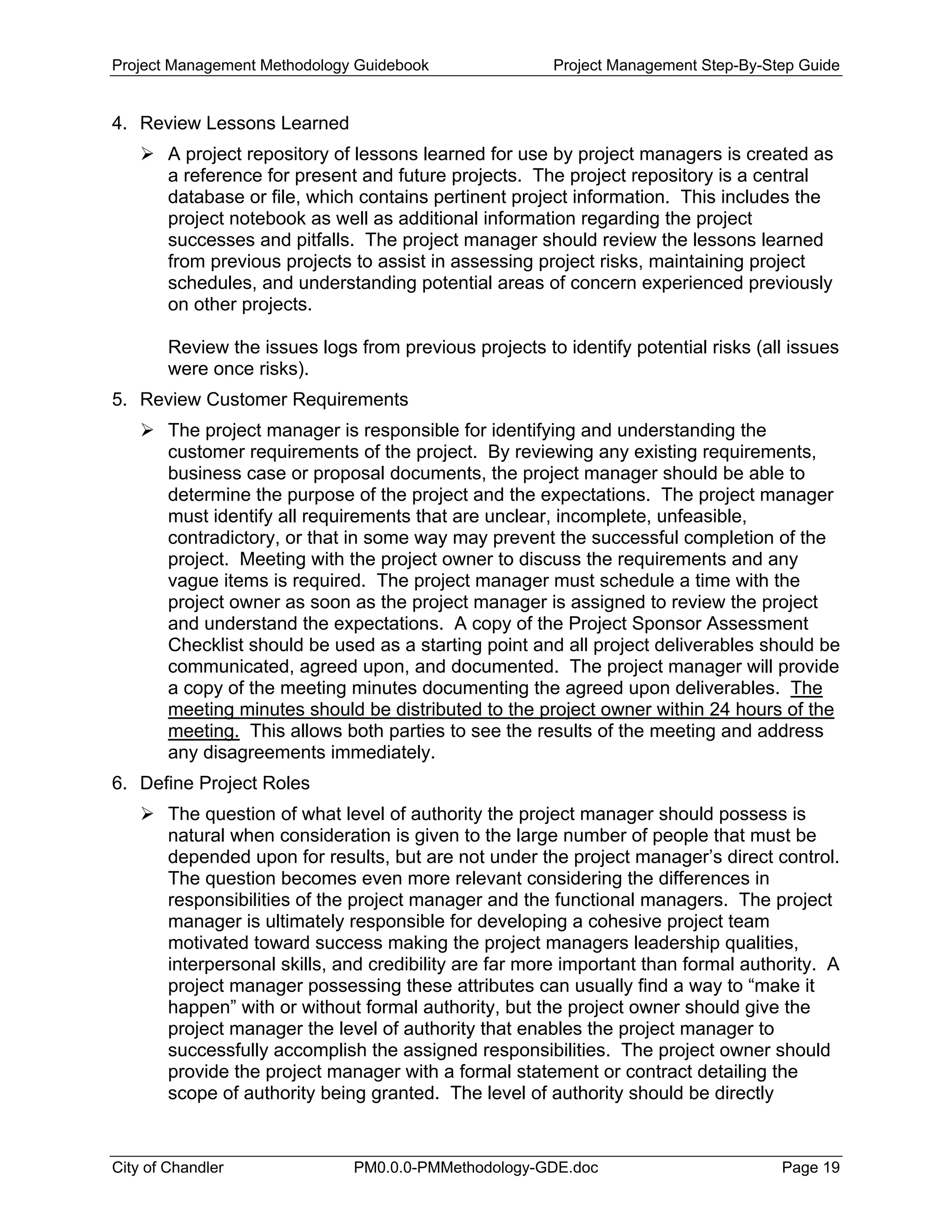 Project Management Methodology Guidebook Project Management Step-By-Step Guide
4. Review Lessons Learned
A project repository of lessons learned for use by project managers is created as
a reference for present and future projects. The project repository is a central
database or file, which contains pertinent project information. This includes the
project notebook as well as additional information regarding the project
successes and pitfalls. The project manager should review the lessons learned
from previous projects to assist in assessing project risks, maintaining project
schedules, and understanding potential areas of concern experienced previously
on other projects.
Review the issues logs from previous projects to identify potential risks (all issues
were once risks).
5. Review Customer Requirements
The project manager is responsible for identifying and understanding the
customer requirements of the project. By reviewing any existing requirements,
business case or proposal documents, the project manager should be able to
determine the purpose of the project and the expectations. The project manager
must identify all requirements that are unclear, incomplete, unfeasible,
contradictory, or that in some way may prevent the successful completion of the
project. Meeting with the project owner to discuss the requirements and any
vague items is required. The project manager must schedule a time with the
project owner as soon as the project manager is assigned to review the project
and understand the expectations. A copy of the Project Sponsor Assessment
Checklist should be used as a starting point and all project deliverables should be
communicated, agreed upon, and documented. The project manager will provide
a copy of the meeting minutes documenting the agreed upon deliverables. The
meeting minutes should be distributed to the project owner within 24 hours of the
meeting. This allows both parties to see the results of the meeting and address
any disagreements immediately.
6. Define Project Roles
The question of what level of authority the project manager should possess is
natural when consideration is given to the large number of people that must be
depended upon for results, but are not under the project manager’s direct control.
The question becomes even more relevant considering the differences in
responsibilities of the project manager and the functional managers. The project
manager is ultimately responsible for developing a cohesive project team
motivated toward success making the project managers leadership qualities,
interpersonal skills, and credibility are far more important than formal authority. A
project manager possessing these attributes can usually find a way to “make it
happen” with or without formal authority, but the project owner should give the
project manager the level of authority that enables the project manager to
successfully accomplish the assigned responsibilities. The project owner should
provide the project manager with a formal statement or contract detailing the
scope of authority being granted. The level of authority should be directly
City of Chandler PM0.0.0-PMMethodology-GDE.doc Page 19
 
