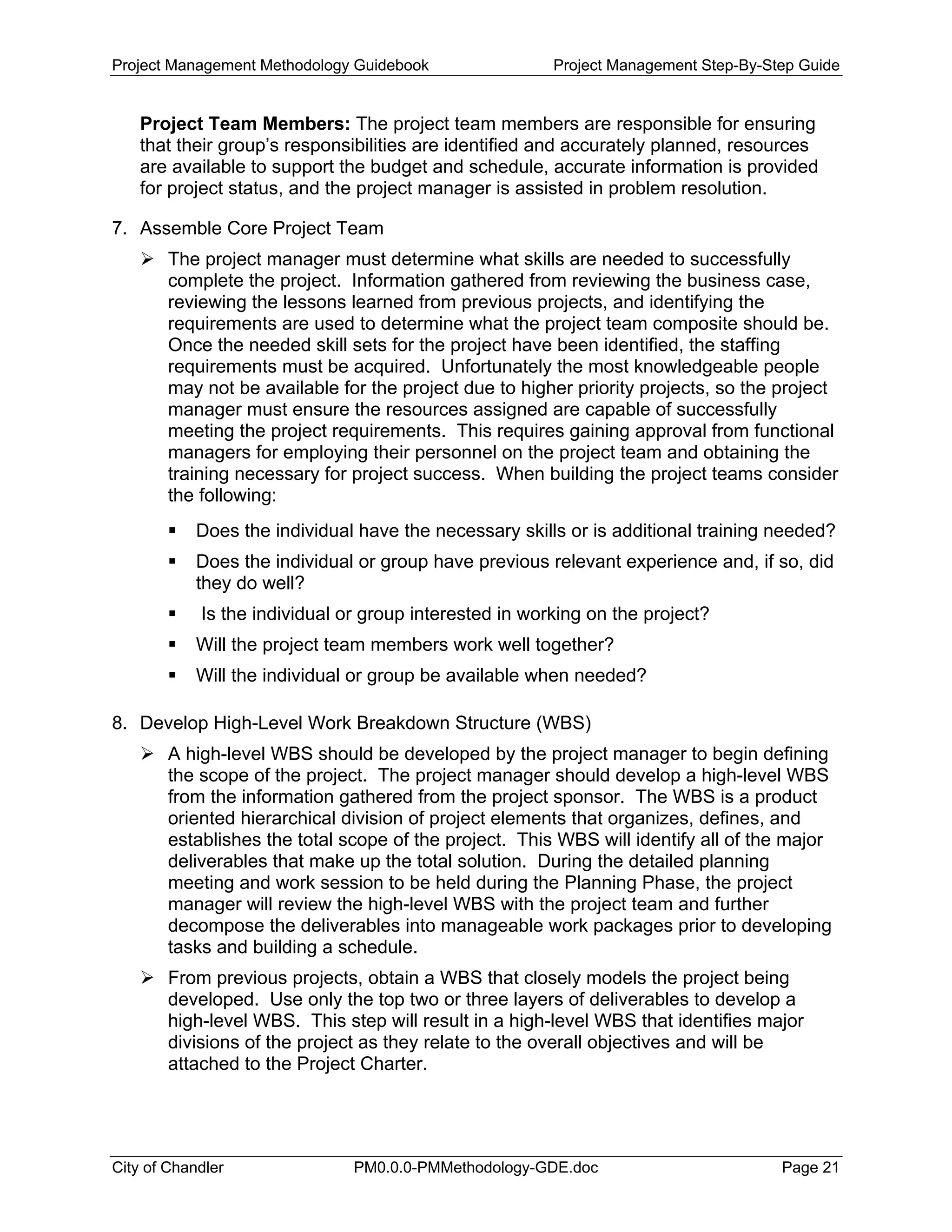 Project Management Methodology Guidebook Project Management Step-By-Step Guide
Project Team Members: The project team members are responsible for ensuring
that their group’s responsibilities are identified and accurately planned, resources
are available to support the budget and schedule, accurate information is provided
for project status, and the project manager is assisted in problem resolution.
7. Assemble Core Project Team
The project manager must determine what skills are needed to successfully
complete the project. Information gathered from reviewing the business case,
reviewing the lessons learned from previous projects, and identifying the
requirements are used to determine what the project team composite should be.
Once the needed skill sets for the project have been identified, the staffing
requirements must be acquired. Unfortunately the most knowledgeable people
may not be available for the project due to higher priority projects, so the project
manager must ensure the resources assigned are capable of successfully
meeting the project requirements. This requires gaining approval from functional
managers for employing their personnel on the project team and obtaining the
training necessary for project success. When building the project teams consider
the following:
Does the individual have the necessary skills or is additional training needed?
Does the individual or group have previous relevant experience and, if so, did
they do well?
Is the individual or group interested in working on the project?
Will the project team members work well together?
Will the individual or group be available when needed?
8. Develop High-Level Work Breakdown Structure (WBS)
A high-level WBS should be developed by the project manager to begin defining
the scope of the project. The project manager should develop a high-level WBS
from the information gathered from the project sponsor. The WBS is a product
oriented hierarchical division of project elements that organizes, defines, and
establishes the total scope of the project. This WBS will identify all of the major
deliverables that make up the total solution. During the detailed planning
meeting and work session to be held during the Planning Phase, the project
manager will review the high-level WBS with the project team and further
decompose the deliverables into manageable work packages prior to developing
tasks and building a schedule.
From previous projects, obtain a WBS that closely models the project being
developed. Use only the top two or three layers of deliverables to develop a
high-level WBS. This step will result in a high-level WBS that identifies major
divisions of the project as they relate to the overall objectives and will be
attached to the Project Charter.
City of Chandler PM0.0.0-PMMethodology-GDE.doc Page 21
 
