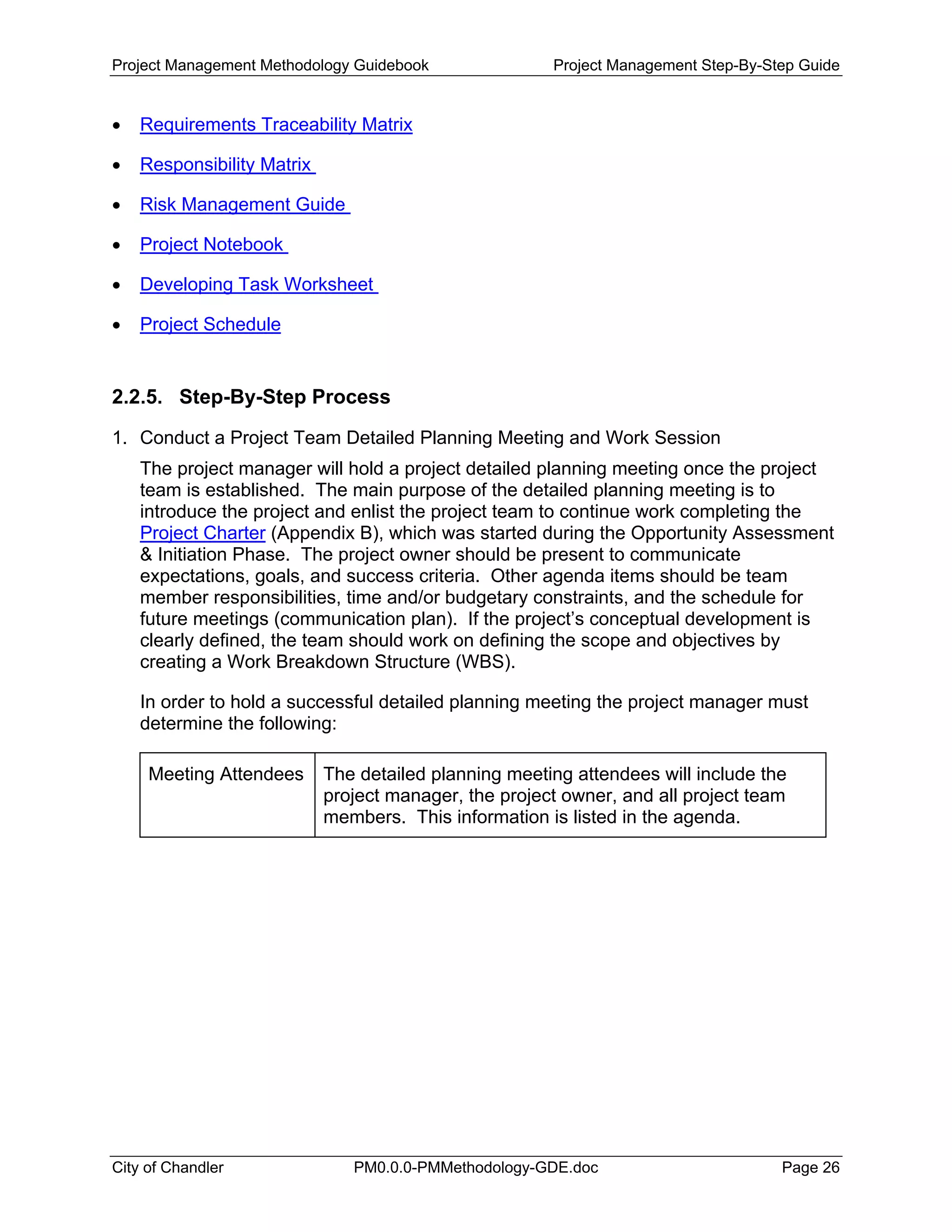 Project Management Methodology Guidebook Project Management Step-By-Step Guide
• Requirements Traceability Matrix
• Responsibility Matrix
• Risk Management Guide
• Project Notebook
• Developing Task Worksheet
• Project Schedule
2.2.5. Step-By-Step Process
1. Conduct a Project Team Detailed Planning Meeting and Work Session
The project manager will hold a project detailed planning meeting once the project
team is established. The main purpose of the detailed planning meeting is to
introduce the project and enlist the project team to continue work completing the
Project Charter (Appendix B), which was started during the Opportunity Assessment
& Initiation Phase. The project owner should be present to communicate
expectations, goals, and success criteria. Other agenda items should be team
member responsibilities, time and/or budgetary constraints, and the schedule for
future meetings (communication plan). If the project’s conceptual development is
clearly defined, the team should work on defining the scope and objectives by
creating a Work Breakdown Structure (WBS).
In order to hold a successful detailed planning meeting the project manager must
determine the following:
Meeting Attendees The detailed planning meeting attendees will include the
project manager, the project owner, and all project team
members. This information is listed in the agenda.
City of Chandler PM0.0.0-PMMethodology-GDE.doc Page 26
 