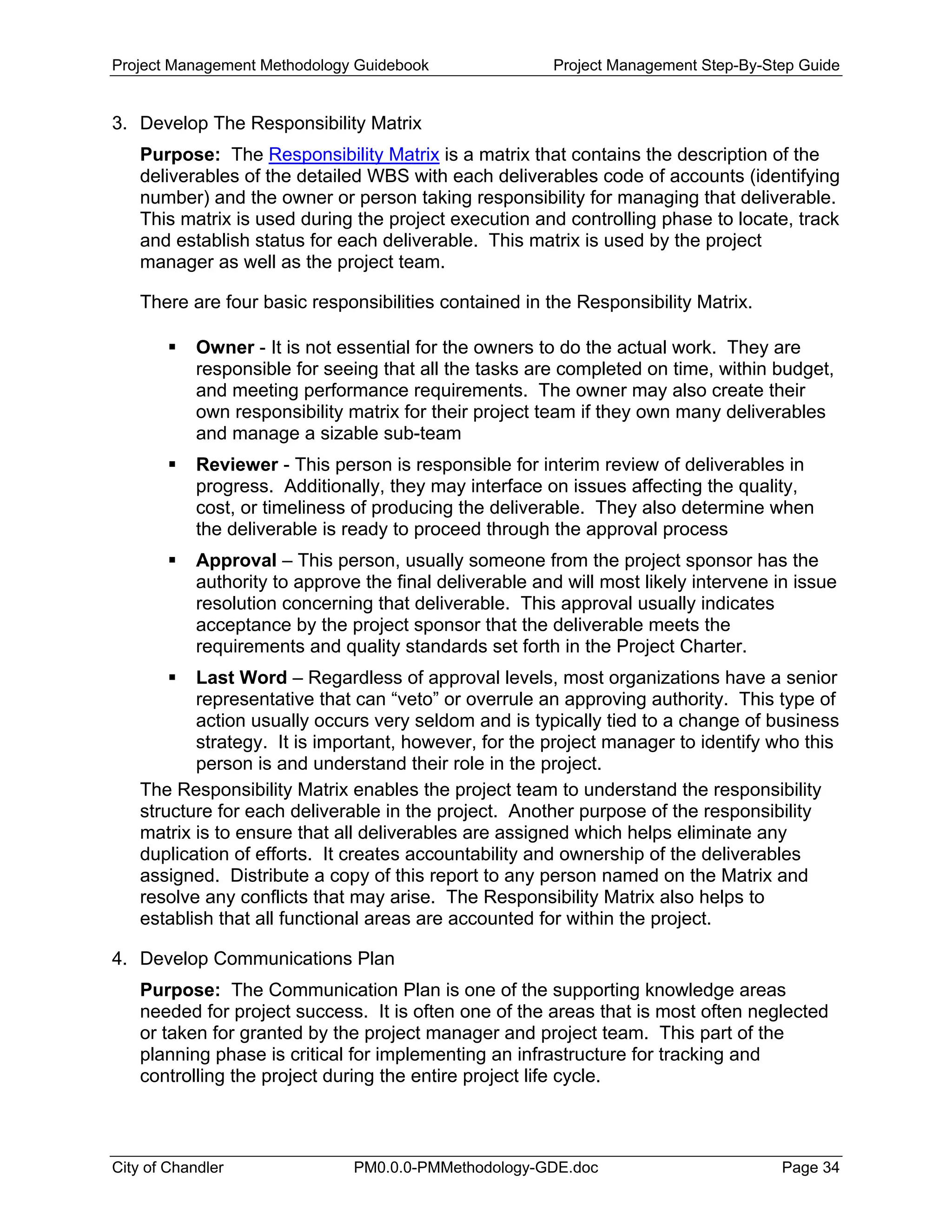 Project Management Methodology Guidebook Project Management Step-By-Step Guide
3. Develop The Responsibility Matrix
Purpose: The Responsibility Matrix is a matrix that contains the description of the
deliverables of the detailed WBS with each deliverables code of accounts (identifying
number) and the owner or person taking responsibility for managing that deliverable.
This matrix is used during the project execution and controlling phase to locate, track
and establish status for each deliverable. This matrix is used by the project
manager as well as the project team.
There are four basic responsibilities contained in the Responsibility Matrix.
Owner - It is not essential for the owners to do the actual work. They are
responsible for seeing that all the tasks are completed on time, within budget,
and meeting performance requirements. The owner may also create their
own responsibility matrix for their project team if they own many deliverables
and manage a sizable sub-team
Reviewer - This person is responsible for interim review of deliverables in
progress. Additionally, they may interface on issues affecting the quality,
cost, or timeliness of producing the deliverable. They also determine when
the deliverable is ready to proceed through the approval process
Approval – This person, usually someone from the project sponsor has the
authority to approve the final deliverable and will most likely intervene in issue
resolution concerning that deliverable. This approval usually indicates
acceptance by the project sponsor that the deliverable meets the
requirements and quality standards set forth in the Project Charter.
Last Word – Regardless of approval levels, most organizations have a senior
representative that can “veto” or overrule an approving authority. This type of
action usually occurs very seldom and is typically tied to a change of business
strategy. It is important, however, for the project manager to identify who this
person is and understand their role in the project.
The Responsibility Matrix enables the project team to understand the responsibility
structure for each deliverable in the project. Another purpose of the responsibility
matrix is to ensure that all deliverables are assigned which helps eliminate any
duplication of efforts. It creates accountability and ownership of the deliverables
assigned. Distribute a copy of this report to any person named on the Matrix and
resolve any conflicts that may arise. The Responsibility Matrix also helps to
establish that all functional areas are accounted for within the project.
4. Develop Communications Plan
Purpose: The Communication Plan is one of the supporting knowledge areas
needed for project success. It is often one of the areas that is most often neglected
or taken for granted by the project manager and project team. This part of the
planning phase is critical for implementing an infrastructure for tracking and
controlling the project during the entire project life cycle.
City of Chandler PM0.0.0-PMMethodology-GDE.doc Page 34
 