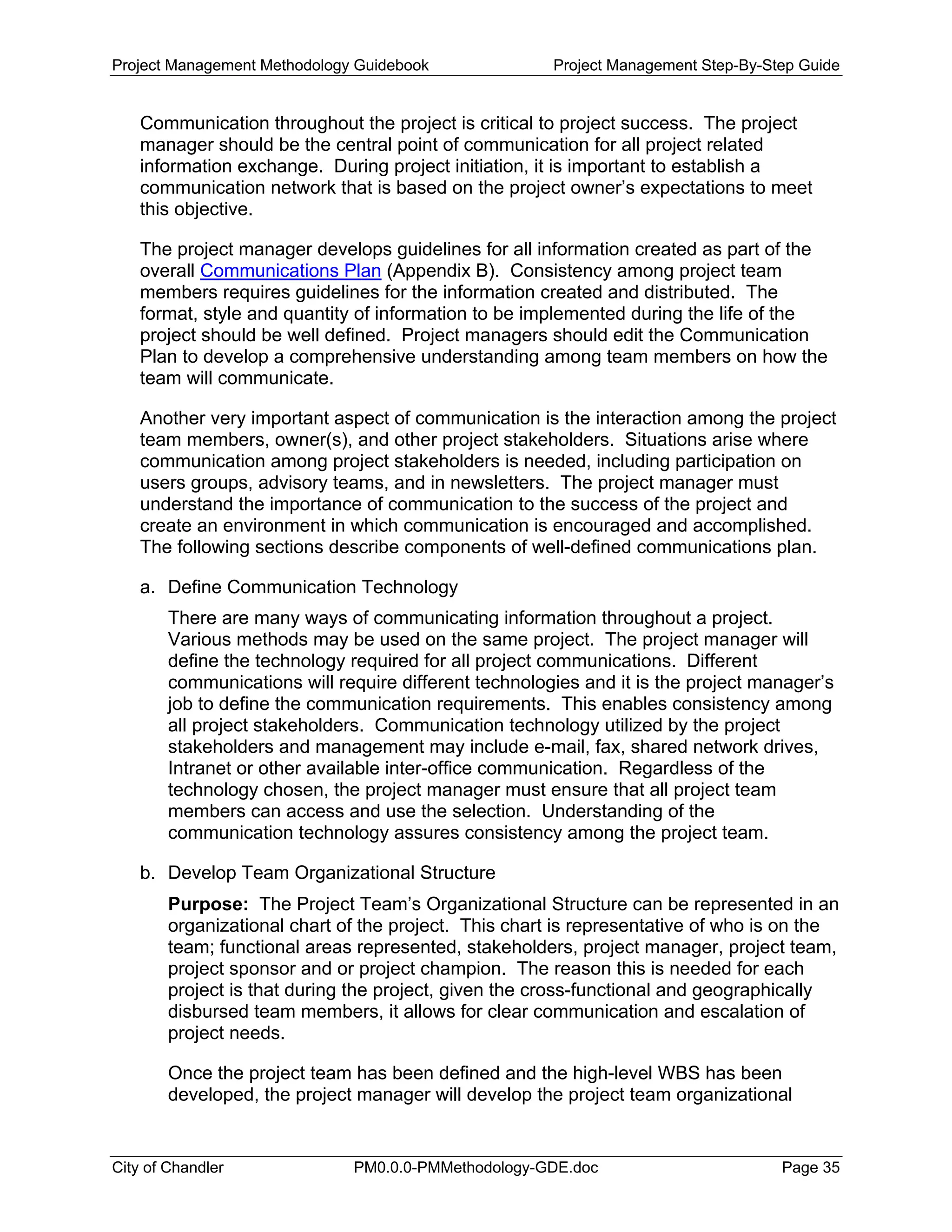 Project Management Methodology Guidebook Project Management Step-By-Step Guide
Communication throughout the project is critical to project success. The project
manager should be the central point of communication for all project related
information exchange. During project initiation, it is important to establish a
communication network that is based on the project owner’s expectations to meet
this objective.
The project manager develops guidelines for all information created as part of the
overall Communications Plan (Appendix B). Consistency among project team
members requires guidelines for the information created and distributed. The
format, style and quantity of information to be implemented during the life of the
project should be well defined. Project managers should edit the Communication
Plan to develop a comprehensive understanding among team members on how the
team will communicate.
Another very important aspect of communication is the interaction among the project
team members, owner(s), and other project stakeholders. Situations arise where
communication among project stakeholders is needed, including participation on
users groups, advisory teams, and in newsletters. The project manager must
understand the importance of communication to the success of the project and
create an environment in which communication is encouraged and accomplished.
The following sections describe components of well-defined communications plan.
a. Define Communication Technology
There are many ways of communicating information throughout a project.
Various methods may be used on the same project. The project manager will
define the technology required for all project communications. Different
communications will require different technologies and it is the project manager’s
job to define the communication requirements. This enables consistency among
all project stakeholders. Communication technology utilized by the project
stakeholders and management may include e-mail, fax, shared network drives,
Intranet or other available inter-office communication. Regardless of the
technology chosen, the project manager must ensure that all project team
members can access and use the selection. Understanding of the
communication technology assures consistency among the project team.
b. Develop Team Organizational Structure
Purpose: The Project Team’s Organizational Structure can be represented in an
organizational chart of the project. This chart is representative of who is on the
team; functional areas represented, stakeholders, project manager, project team,
project sponsor and or project champion. The reason this is needed for each
project is that during the project, given the cross-functional and geographically
disbursed team members, it allows for clear communication and escalation of
project needs.
Once the project team has been defined and the high-level WBS has been
developed, the project manager will develop the project team organizational
City of Chandler PM0.0.0-PMMethodology-GDE.doc Page 35
 