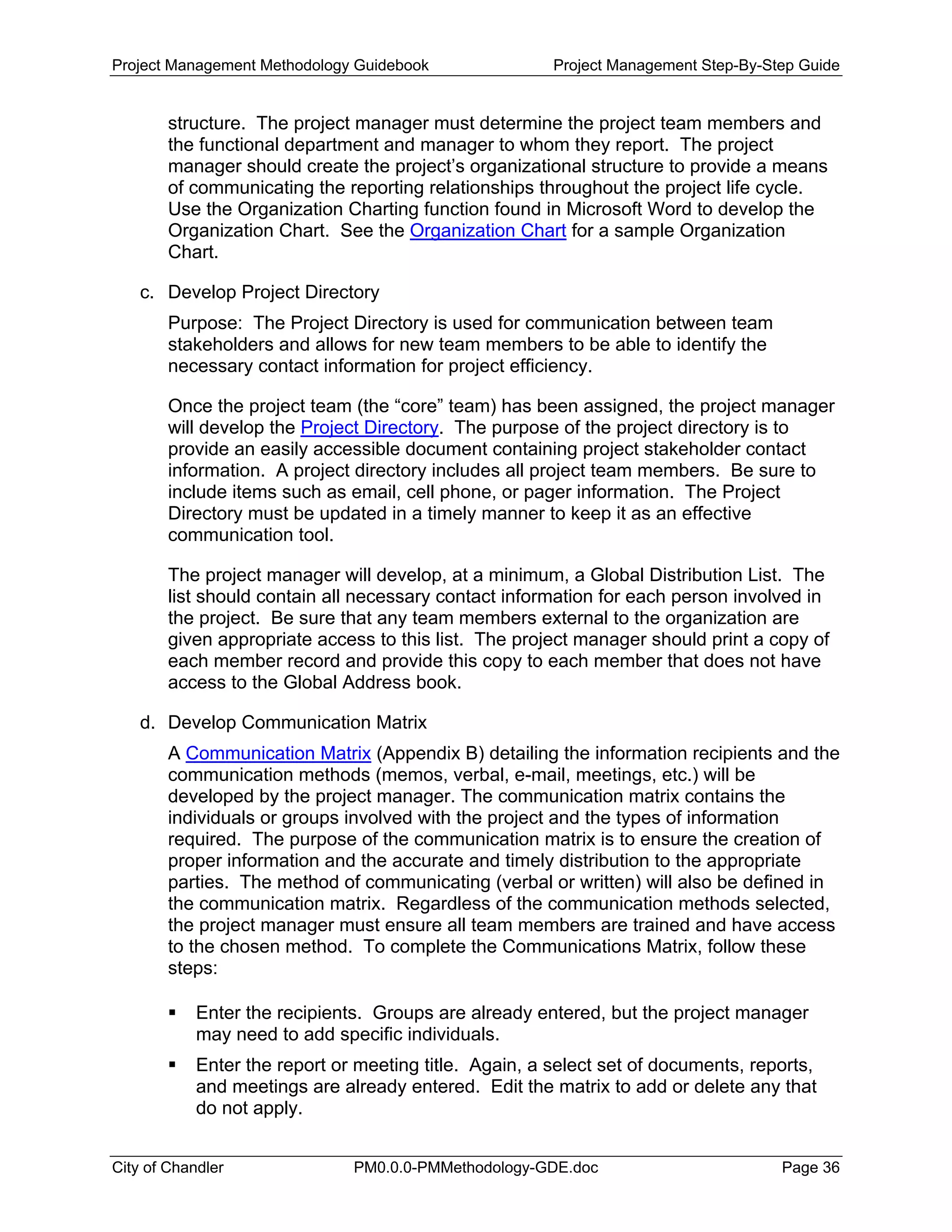 Project Management Methodology Guidebook Project Management Step-By-Step Guide
structure. The project manager must determine the project team members and
the functional department and manager to whom they report. The project
manager should create the project’s organizational structure to provide a means
of communicating the reporting relationships throughout the project life cycle.
Use the Organization Charting function found in Microsoft Word to develop the
Organization Chart. See the Organization Chart for a sample Organization
Chart.
c. Develop Project Directory
Purpose: The Project Directory is used for communication between team
stakeholders and allows for new team members to be able to identify the
necessary contact information for project efficiency.
Once the project team (the “core” team) has been assigned, the project manager
will develop the Project Directory. The purpose of the project directory is to
provide an easily accessible document containing project stakeholder contact
information. A project directory includes all project team members. Be sure to
include items such as email, cell phone, or pager information. The Project
Directory must be updated in a timely manner to keep it as an effective
communication tool.
The project manager will develop, at a minimum, a Global Distribution List. The
list should contain all necessary contact information for each person involved in
the project. Be sure that any team members external to the organization are
given appropriate access to this list. The project manager should print a copy of
each member record and provide this copy to each member that does not have
access to the Global Address book.
d. Develop Communication Matrix
A Communication Matrix (Appendix B) detailing the information recipients and the
communication methods (memos, verbal, e-mail, meetings, etc.) will be
developed by the project manager. The communication matrix contains the
individuals or groups involved with the project and the types of information
required. The purpose of the communication matrix is to ensure the creation of
proper information and the accurate and timely distribution to the appropriate
parties. The method of communicating (verbal or written) will also be defined in
the communication matrix. Regardless of the communication methods selected,
the project manager must ensure all team members are trained and have access
to the chosen method. To complete the Communications Matrix, follow these
steps:
Enter the recipients. Groups are already entered, but the project manager
may need to add specific individuals.
Enter the report or meeting title. Again, a select set of documents, reports,
and meetings are already entered. Edit the matrix to add or delete any that
do not apply.
City of Chandler PM0.0.0-PMMethodology-GDE.doc Page 36
 