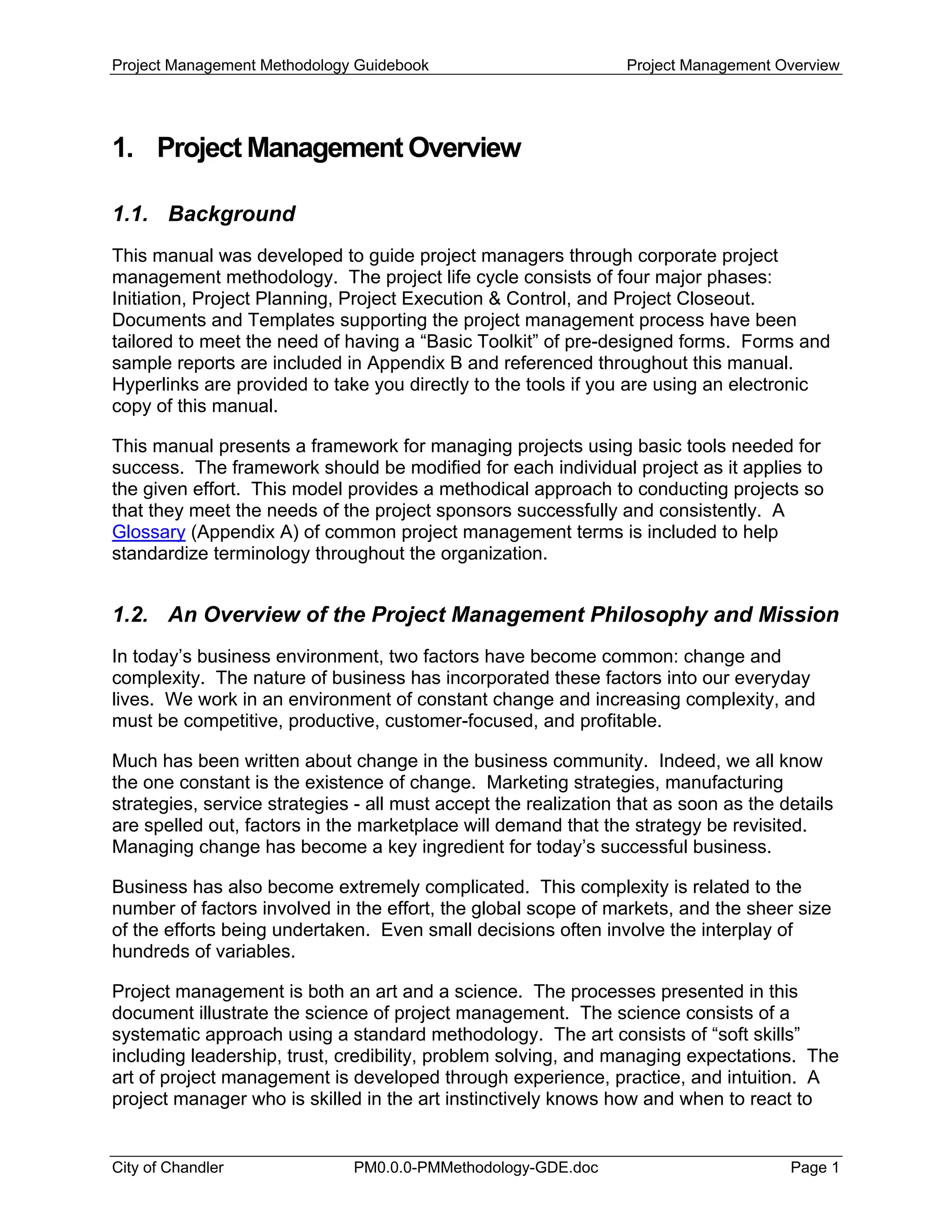 Project Management Methodology Guidebook Project Management Overview
1. Project Management Overview
1.1. Background
This manual was developed to guide project managers through corporate project
management methodology. The project life cycle consists of four major phases:
Initiation, Project Planning, Project Execution & Control, and Project Closeout.
Documents and Templates supporting the project management process have been
tailored to meet the need of having a “Basic Toolkit” of pre-designed forms. Forms and
sample reports are included in Appendix B and referenced throughout this manual.
Hyperlinks are provided to take you directly to the tools if you are using an electronic
copy of this manual.
This manual presents a framework for managing projects using basic tools needed for
success. The framework should be modified for each individual project as it applies to
the given effort. This model provides a methodical approach to conducting projects so
that they meet the needs of the project sponsors successfully and consistently. A
Glossary (Appendix A) of common project management terms is included to help
standardize terminology throughout the organization.
1.2. An Overview of the Project Management Philosophy and Mission
In today’s business environment, two factors have become common: change and
complexity. The nature of business has incorporated these factors into our everyday
lives. We work in an environment of constant change and increasing complexity, and
must be competitive, productive, customer-focused, and profitable.
Much has been written about change in the business community. Indeed, we all know
the one constant is the existence of change. Marketing strategies, manufacturing
strategies, service strategies - all must accept the realization that as soon as the details
are spelled out, factors in the marketplace will demand that the strategy be revisited.
Managing change has become a key ingredient for today’s successful business.
Business has also become extremely complicated. This complexity is related to the
number of factors involved in the effort, the global scope of markets, and the sheer size
of the efforts being undertaken. Even small decisions often involve the interplay of
hundreds of variables.
Project management is both an art and a science. The processes presented in this
document illustrate the science of project management. The science consists of a
systematic approach using a standard methodology. The art consists of “soft skills”
including leadership, trust, credibility, problem solving, and managing expectations. The
art of project management is developed through experience, practice, and intuition. A
project manager who is skilled in the art instinctively knows how and when to react to
City of Chandler PM0.0.0-PMMethodology-GDE.doc Page 1
 
