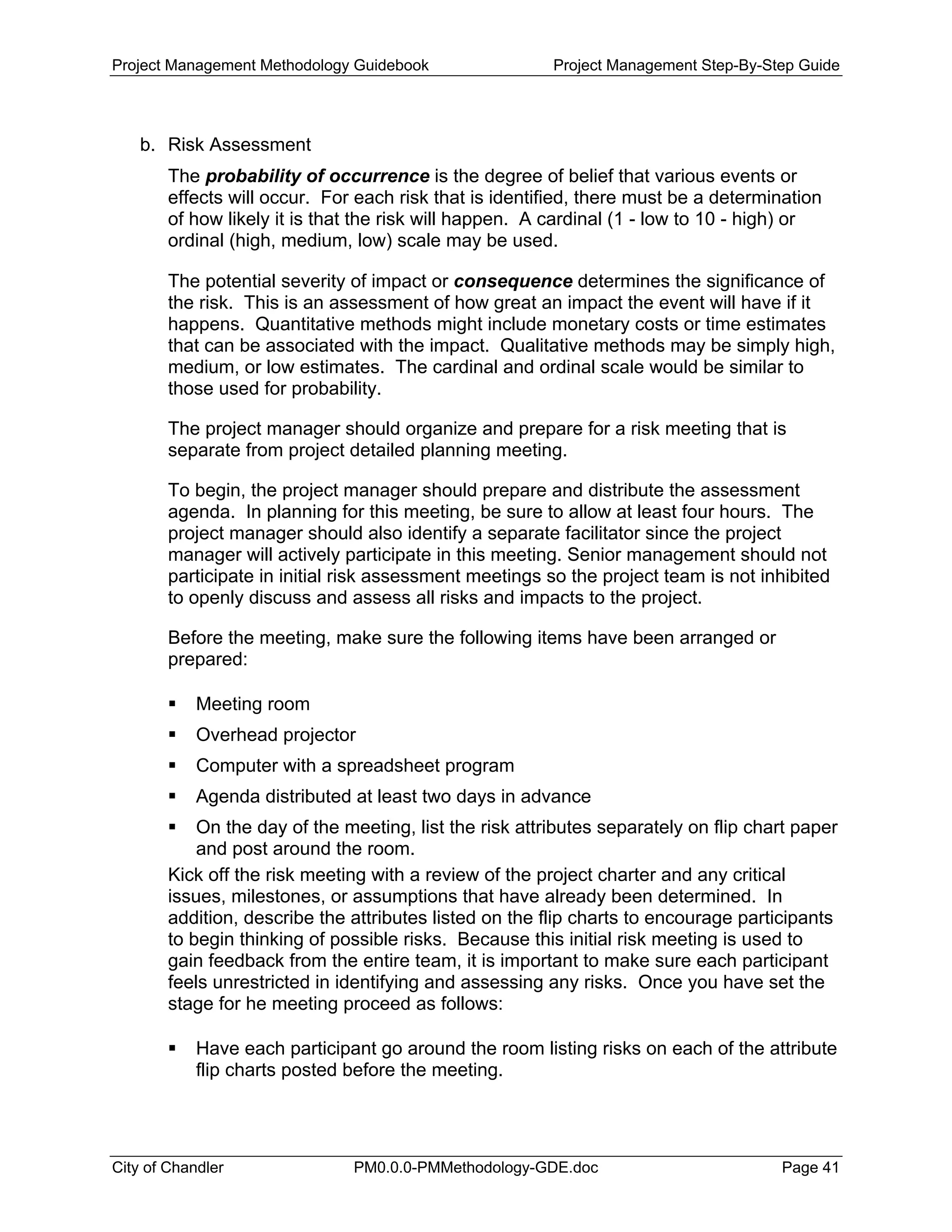 Project Management Methodology Guidebook Project Management Step-By-Step Guide
b. Risk Assessment
The probability of occurrence is the degree of belief that various events or
effects will occur. For each risk that is identified, there must be a determination
of how likely it is that the risk will happen. A cardinal (1 - low to 10 - high) or
ordinal (high, medium, low) scale may be used.
The potential severity of impact or consequence determines the significance of
the risk. This is an assessment of how great an impact the event will have if it
happens. Quantitative methods might include monetary costs or time estimates
that can be associated with the impact. Qualitative methods may be simply high,
medium, or low estimates. The cardinal and ordinal scale would be similar to
those used for probability.
The project manager should organize and prepare for a risk meeting that is
separate from project detailed planning meeting.
To begin, the project manager should prepare and distribute the assessment
agenda. In planning for this meeting, be sure to allow at least four hours. The
project manager should also identify a separate facilitator since the project
manager will actively participate in this meeting. Senior management should not
participate in initial risk assessment meetings so the project team is not inhibited
to openly discuss and assess all risks and impacts to the project.
Before the meeting, make sure the following items have been arranged or
prepared:
Meeting room
Overhead projector
Computer with a spreadsheet program
Agenda distributed at least two days in advance
On the day of the meeting, list the risk attributes separately on flip chart paper
and post around the room.
Kick off the risk meeting with a review of the project charter and any critical
issues, milestones, or assumptions that have already been determined. In
addition, describe the attributes listed on the flip charts to encourage participants
to begin thinking of possible risks. Because this initial risk meeting is used to
gain feedback from the entire team, it is important to make sure each participant
feels unrestricted in identifying and assessing any risks. Once you have set the
stage for he meeting proceed as follows:
Have each participant go around the room listing risks on each of the attribute
flip charts posted before the meeting.
City of Chandler PM0.0.0-PMMethodology-GDE.doc Page 41
 