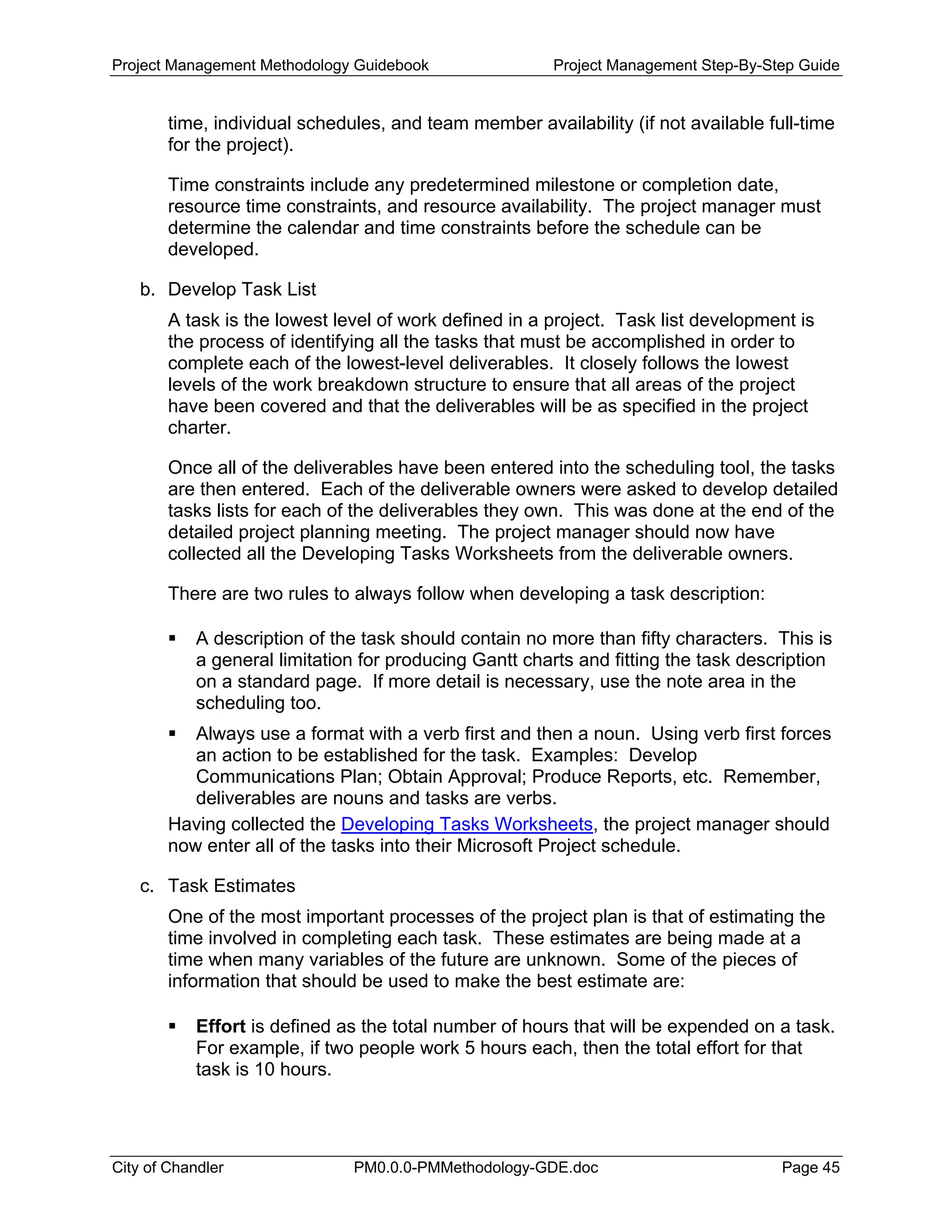 Project Management Methodology Guidebook Project Management Step-By-Step Guide
time, individual schedules, and team member availability (if not available full-time
for the project).
Time constraints include any predetermined milestone or completion date,
resource time constraints, and resource availability. The project manager must
determine the calendar and time constraints before the schedule can be
developed.
b. Develop Task List
A task is the lowest level of work defined in a project. Task list development is
the process of identifying all the tasks that must be accomplished in order to
complete each of the lowest-level deliverables. It closely follows the lowest
levels of the work breakdown structure to ensure that all areas of the project
have been covered and that the deliverables will be as specified in the project
charter.
Once all of the deliverables have been entered into the scheduling tool, the tasks
are then entered. Each of the deliverable owners were asked to develop detailed
tasks lists for each of the deliverables they own. This was done at the end of the
detailed project planning meeting. The project manager should now have
collected all the Developing Tasks Worksheets from the deliverable owners.
There are two rules to always follow when developing a task description:
A description of the task should contain no more than fifty characters. This is
a general limitation for producing Gantt charts and fitting the task description
on a standard page. If more detail is necessary, use the note area in the
scheduling too.
Always use a format with a verb first and then a noun. Using verb first forces
an action to be established for the task. Examples: Develop
Communications Plan; Obtain Approval; Produce Reports, etc. Remember,
deliverables are nouns and tasks are verbs.
Having collected the Developing Tasks Worksheets, the project manager should
now enter all of the tasks into their Microsoft Project schedule.
c. Task Estimates
One of the most important processes of the project plan is that of estimating the
time involved in completing each task. These estimates are being made at a
time when many variables of the future are unknown. Some of the pieces of
information that should be used to make the best estimate are:
Effort is defined as the total number of hours that will be expended on a task.
For example, if two people work 5 hours each, then the total effort for that
task is 10 hours.
City of Chandler PM0.0.0-PMMethodology-GDE.doc Page 45
 