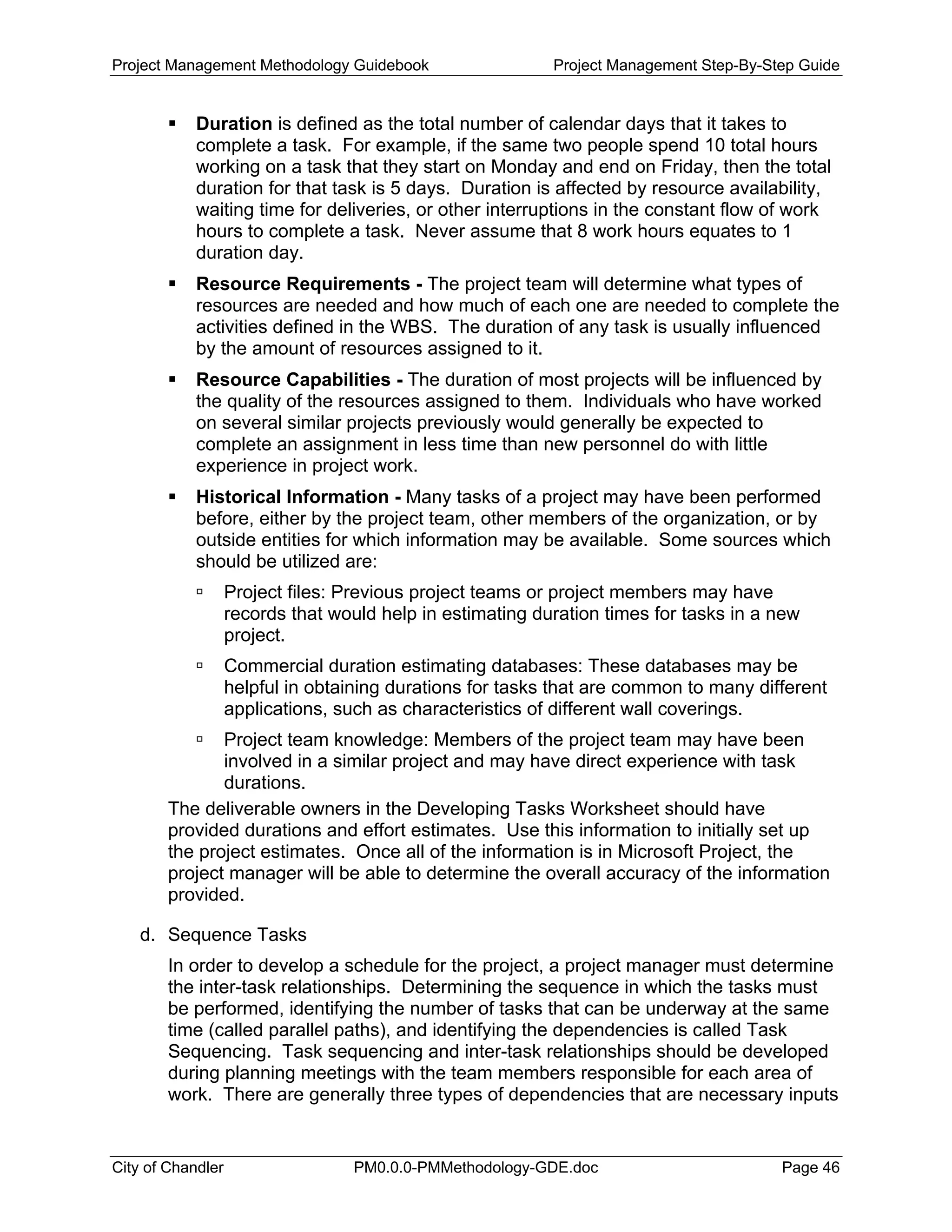 Project Management Methodology Guidebook Project Management Step-By-Step Guide
Duration is defined as the total number of calendar days that it takes to
complete a task. For example, if the same two people spend 10 total hours
working on a task that they start on Monday and end on Friday, then the total
duration for that task is 5 days. Duration is affected by resource availability,
waiting time for deliveries, or other interruptions in the constant flow of work
hours to complete a task. Never assume that 8 work hours equates to 1
duration day.
Resource Requirements - The project team will determine what types of
resources are needed and how much of each one are needed to complete the
activities defined in the WBS. The duration of any task is usually influenced
by the amount of resources assigned to it.
Resource Capabilities - The duration of most projects will be influenced by
the quality of the resources assigned to them. Individuals who have worked
on several similar projects previously would generally be expected to
complete an assignment in less time than new personnel do with little
experience in project work.
Historical Information - Many tasks of a project may have been performed
before, either by the project team, other members of the organization, or by
outside entities for which information may be available. Some sources which
should be utilized are:
Project files: Previous project teams or project members may have
records that would help in estimating duration times for tasks in a new
project.
Commercial duration estimating databases: These databases may be
helpful in obtaining durations for tasks that are common to many different
applications, such as characteristics of different wall coverings.
Project team knowledge: Members of the project team may have been
involved in a similar project and may have direct experience with task
durations.
The deliverable owners in the Developing Tasks Worksheet should have
provided durations and effort estimates. Use this information to initially set up
the project estimates. Once all of the information is in Microsoft Project, the
project manager will be able to determine the overall accuracy of the information
provided.
d. Sequence Tasks
In order to develop a schedule for the project, a project manager must determine
the inter-task relationships. Determining the sequence in which the tasks must
be performed, identifying the number of tasks that can be underway at the same
time (called parallel paths), and identifying the dependencies is called Task
Sequencing. Task sequencing and inter-task relationships should be developed
during planning meetings with the team members responsible for each area of
work. There are generally three types of dependencies that are necessary inputs
City of Chandler PM0.0.0-PMMethodology-GDE.doc Page 46
 