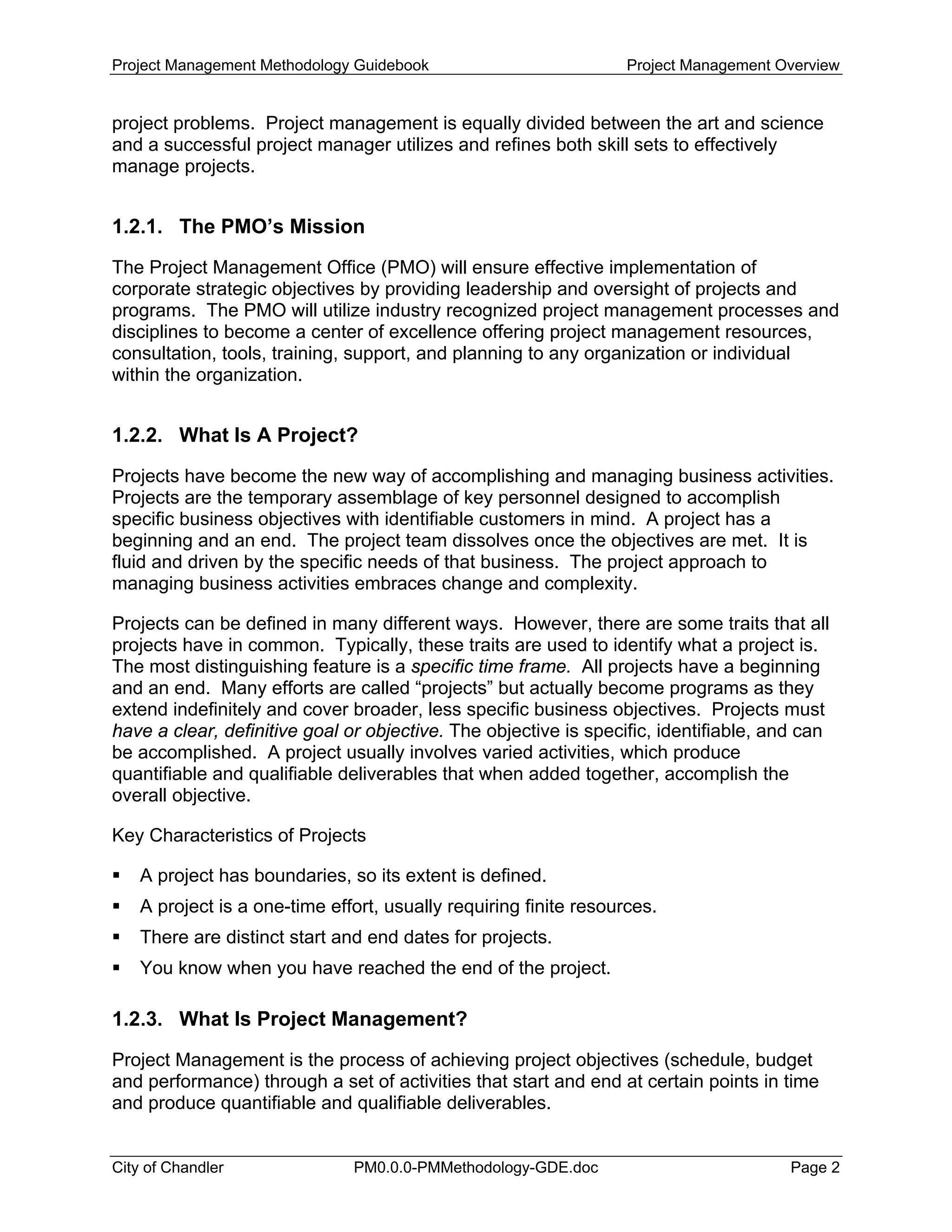 Project Management Methodology Guidebook Project Management Overview
project problems. Project management is equally divided between the art and science
and a successful project manager utilizes and refines both skill sets to effectively
manage projects.
1.2.1. The PMO’s Mission
The Project Management Office (PMO) will ensure effective implementation of
corporate strategic objectives by providing leadership and oversight of projects and
programs. The PMO will utilize industry recognized project management processes and
disciplines to become a center of excellence offering project management resources,
consultation, tools, training, support, and planning to any organization or individual
within the organization.
1.2.2. What Is A Project?
Projects have become the new way of accomplishing and managing business activities.
Projects are the temporary assemblage of key personnel designed to accomplish
specific business objectives with identifiable customers in mind. A project has a
beginning and an end. The project team dissolves once the objectives are met. It is
fluid and driven by the specific needs of that business. The project approach to
managing business activities embraces change and complexity.
Projects can be defined in many different ways. However, there are some traits that all
projects have in common. Typically, these traits are used to identify what a project is.
The most distinguishing feature is a specific time frame. All projects have a beginning
and an end. Many efforts are called “projects” but actually become programs as they
extend indefinitely and cover broader, less specific business objectives. Projects must
have a clear, definitive goal or objective. The objective is specific, identifiable, and can
be accomplished. A project usually involves varied activities, which produce
quantifiable and qualifiable deliverables that when added together, accomplish the
overall objective.
Key Characteristics of Projects
A project has boundaries, so its extent is defined.
A project is a one-time effort, usually requiring finite resources.
There are distinct start and end dates for projects.
You know when you have reached the end of the project.
1.2.3. What Is Project Management?
Project Management is the process of achieving project objectives (schedule, budget
and performance) through a set of activities that start and end at certain points in time
and produce quantifiable and qualifiable deliverables.
City of Chandler PM0.0.0-PMMethodology-GDE.doc Page 2
 