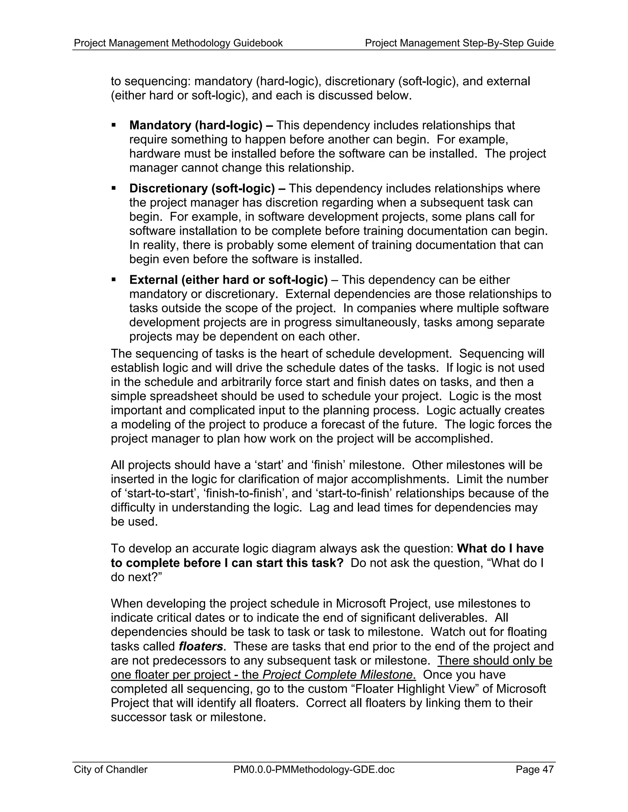 Project Management Methodology Guidebook Project Management Step-By-Step Guide
to sequencing: mandatory (hard-logic), discretionary (soft-logic), and external
(either hard or soft-logic), and each is discussed below.
Mandatory (hard-logic) – This dependency includes relationships that
require something to happen before another can begin. For example,
hardware must be installed before the software can be installed. The project
manager cannot change this relationship.
Discretionary (soft-logic) – This dependency includes relationships where
the project manager has discretion regarding when a subsequent task can
begin. For example, in software development projects, some plans call for
software installation to be complete before training documentation can begin.
In reality, there is probably some element of training documentation that can
begin even before the software is installed.
External (either hard or soft-logic) – This dependency can be either
mandatory or discretionary. External dependencies are those relationships to
tasks outside the scope of the project. In companies where multiple software
development projects are in progress simultaneously, tasks among separate
projects may be dependent on each other.
The sequencing of tasks is the heart of schedule development. Sequencing will
establish logic and will drive the schedule dates of the tasks. If logic is not used
in the schedule and arbitrarily force start and finish dates on tasks, and then a
simple spreadsheet should be used to schedule your project. Logic is the most
important and complicated input to the planning process. Logic actually creates
a modeling of the project to produce a forecast of the future. The logic forces the
project manager to plan how work on the project will be accomplished.
All projects should have a ‘start’ and ‘finish’ milestone. Other milestones will be
inserted in the logic for clarification of major accomplishments. Limit the number
of ‘start-to-start’, ‘finish-to-finish’, and ‘start-to-finish’ relationships because of the
difficulty in understanding the logic. Lag and lead times for dependencies may
be used.
To develop an accurate logic diagram always ask the question: What do I have
to complete before I can start this task? Do not ask the question, “What do I
do next?”
When developing the project schedule in Microsoft Project, use milestones to
indicate critical dates or to indicate the end of significant deliverables. All
dependencies should be task to task or task to milestone. Watch out for floating
tasks called floaters. These are tasks that end prior to the end of the project and
are not predecessors to any subsequent task or milestone. There should only be
one floater per project - the Project Complete Milestone. Once you have
completed all sequencing, go to the custom “Floater Highlight View” of Microsoft
Project that will identify all floaters. Correct all floaters by linking them to their
successor task or milestone.
City of Chandler PM0.0.0-PMMethodology-GDE.doc Page 47
 