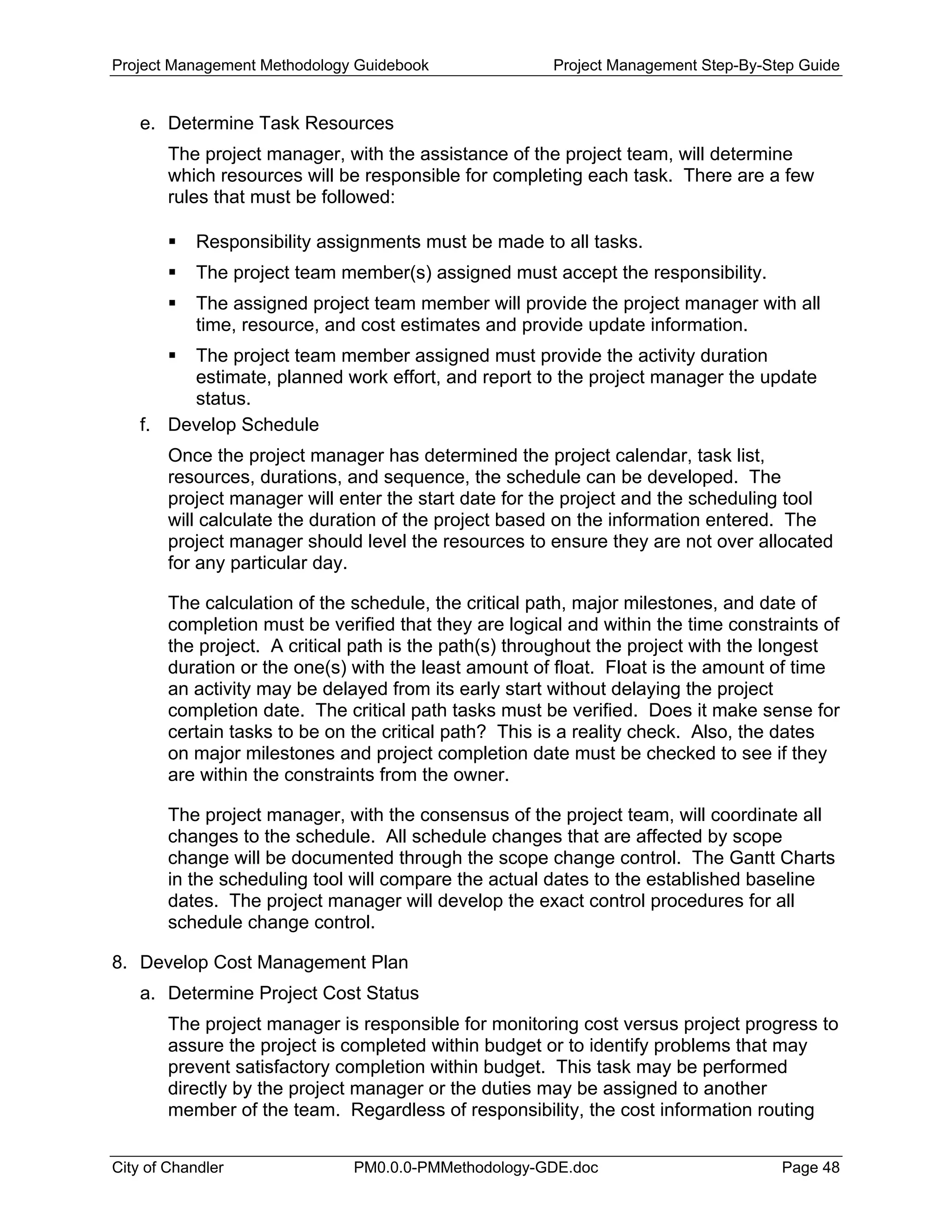 Project Management Methodology Guidebook Project Management Step-By-Step Guide
e. Determine Task Resources
The project manager, with the assistance of the project team, will determine
which resources will be responsible for completing each task. There are a few
rules that must be followed:
Responsibility assignments must be made to all tasks.
The project team member(s) assigned must accept the responsibility.
The assigned project team member will provide the project manager with all
time, resource, and cost estimates and provide update information.
The project team member assigned must provide the activity duration
estimate, planned work effort, and report to the project manager the update
status.
f. Develop Schedule
Once the project manager has determined the project calendar, task list,
resources, durations, and sequence, the schedule can be developed. The
project manager will enter the start date for the project and the scheduling tool
will calculate the duration of the project based on the information entered. The
project manager should level the resources to ensure they are not over allocated
for any particular day.
The calculation of the schedule, the critical path, major milestones, and date of
completion must be verified that they are logical and within the time constraints of
the project. A critical path is the path(s) throughout the project with the longest
duration or the one(s) with the least amount of float. Float is the amount of time
an activity may be delayed from its early start without delaying the project
completion date. The critical path tasks must be verified. Does it make sense for
certain tasks to be on the critical path? This is a reality check. Also, the dates
on major milestones and project completion date must be checked to see if they
are within the constraints from the owner.
The project manager, with the consensus of the project team, will coordinate all
changes to the schedule. All schedule changes that are affected by scope
change will be documented through the scope change control. The Gantt Charts
in the scheduling tool will compare the actual dates to the established baseline
dates. The project manager will develop the exact control procedures for all
schedule change control.
8. Develop Cost Management Plan
a. Determine Project Cost Status
The project manager is responsible for monitoring cost versus project progress to
assure the project is completed within budget or to identify problems that may
prevent satisfactory completion within budget. This task may be performed
directly by the project manager or the duties may be assigned to another
member of the team. Regardless of responsibility, the cost information routing
City of Chandler PM0.0.0-PMMethodology-GDE.doc Page 48
 