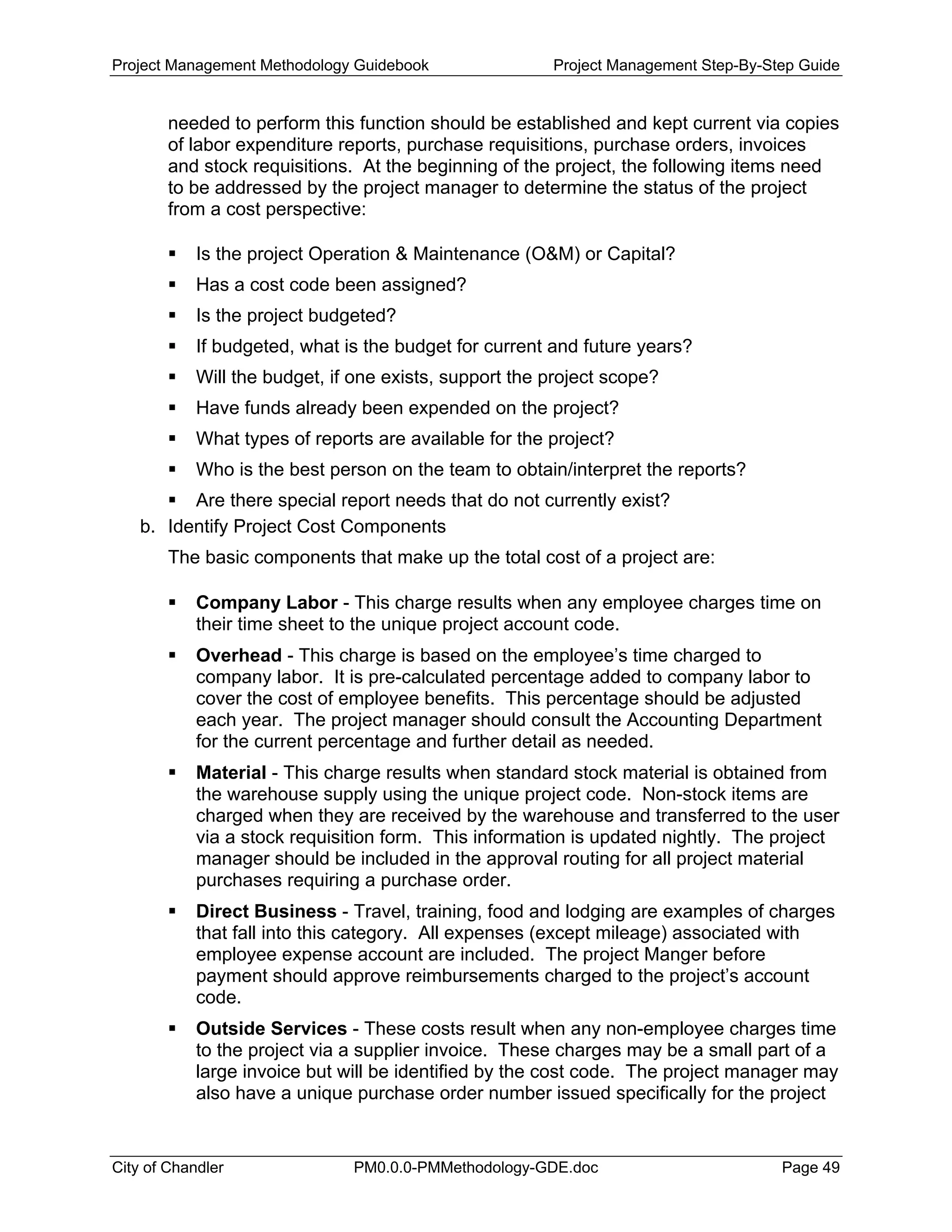 Project Management Methodology Guidebook Project Management Step-By-Step Guide
needed to perform this function should be established and kept current via copies
of labor expenditure reports, purchase requisitions, purchase orders, invoices
and stock requisitions. At the beginning of the project, the following items need
to be addressed by the project manager to determine the status of the project
from a cost perspective:
Is the project Operation & Maintenance (O&M) or Capital?
Has a cost code been assigned?
Is the project budgeted?
If budgeted, what is the budget for current and future years?
Will the budget, if one exists, support the project scope?
Have funds already been expended on the project?
What types of reports are available for the project?
Who is the best person on the team to obtain/interpret the reports?
Are there special report needs that do not currently exist?
b. Identify Project Cost Components
The basic components that make up the total cost of a project are:
Company Labor - This charge results when any employee charges time on
their time sheet to the unique project account code.
Overhead - This charge is based on the employee’s time charged to
company labor. It is pre-calculated percentage added to company labor to
cover the cost of employee benefits. This percentage should be adjusted
each year. The project manager should consult the Accounting Department
for the current percentage and further detail as needed.
Material - This charge results when standard stock material is obtained from
the warehouse supply using the unique project code. Non-stock items are
charged when they are received by the warehouse and transferred to the user
via a stock requisition form. This information is updated nightly. The project
manager should be included in the approval routing for all project material
purchases requiring a purchase order.
Direct Business - Travel, training, food and lodging are examples of charges
that fall into this category. All expenses (except mileage) associated with
employee expense account are included. The project Manger before
payment should approve reimbursements charged to the project’s account
code.
Outside Services - These costs result when any non-employee charges time
to the project via a supplier invoice. These charges may be a small part of a
large invoice but will be identified by the cost code. The project manager may
also have a unique purchase order number issued specifically for the project
City of Chandler PM0.0.0-PMMethodology-GDE.doc Page 49
 