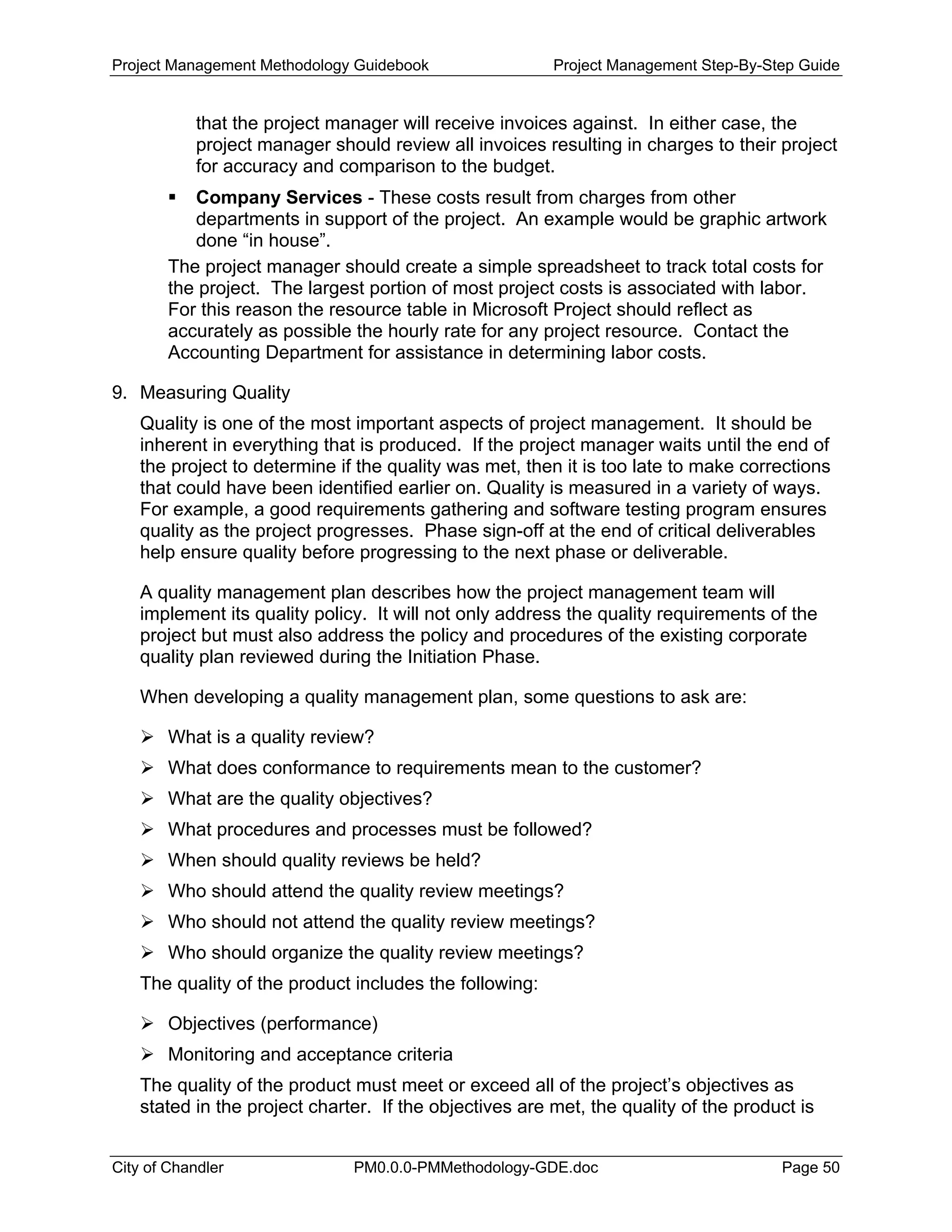 Project Management Methodology Guidebook Project Management Step-By-Step Guide
that the project manager will receive invoices against. In either case, the
project manager should review all invoices resulting in charges to their project
for accuracy and comparison to the budget.
Company Services - These costs result from charges from other
departments in support of the project. An example would be graphic artwork
done “in house”.
The project manager should create a simple spreadsheet to track total costs for
the project. The largest portion of most project costs is associated with labor.
For this reason the resource table in Microsoft Project should reflect as
accurately as possible the hourly rate for any project resource. Contact the
Accounting Department for assistance in determining labor costs.
9. Measuring Quality
Quality is one of the most important aspects of project management. It should be
inherent in everything that is produced. If the project manager waits until the end of
the project to determine if the quality was met, then it is too late to make corrections
that could have been identified earlier on. Quality is measured in a variety of ways.
For example, a good requirements gathering and software testing program ensures
quality as the project progresses. Phase sign-off at the end of critical deliverables
help ensure quality before progressing to the next phase or deliverable.
A quality management plan describes how the project management team will
implement its quality policy. It will not only address the quality requirements of the
project but must also address the policy and procedures of the existing corporate
quality plan reviewed during the Initiation Phase.
When developing a quality management plan, some questions to ask are:
What is a quality review?
What does conformance to requirements mean to the customer?
What are the quality objectives?
What procedures and processes must be followed?
When should quality reviews be held?
Who should attend the quality review meetings?
Who should not attend the quality review meetings?
Who should organize the quality review meetings?
The quality of the product includes the following:
Objectives (performance)
Monitoring and acceptance criteria
The quality of the product must meet or exceed all of the project’s objectives as
stated in the project charter. If the objectives are met, the quality of the product is
City of Chandler PM0.0.0-PMMethodology-GDE.doc Page 50
 