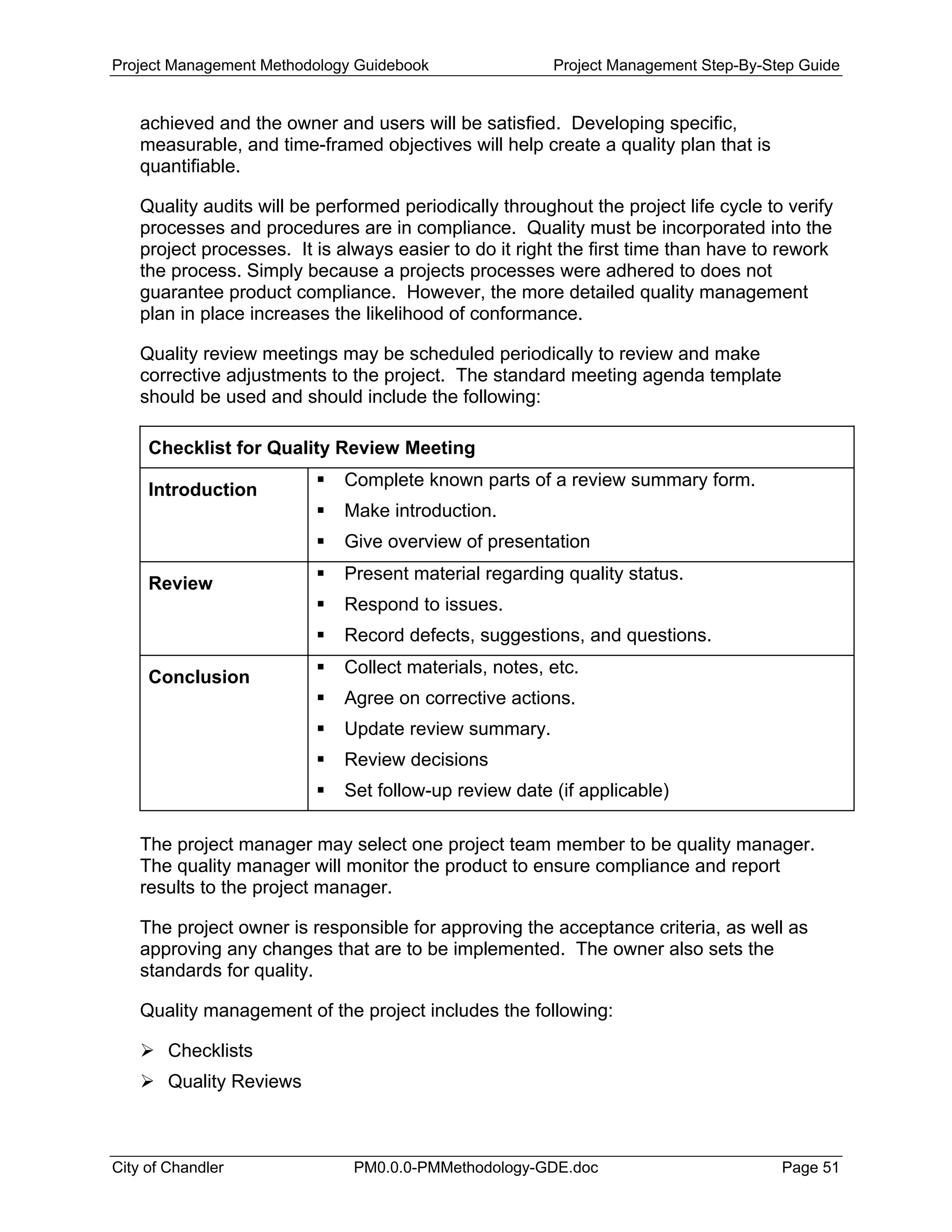 Project Management Methodology Guidebook Project Management Step-By-Step Guide
achieved and the owner and users will be satisfied. Developing specific,
measurable, and time-framed objectives will help create a quality plan that is
quantifiable.
Quality audits will be performed periodically throughout the project life cycle to verify
processes and procedures are in compliance. Quality must be incorporated into the
project processes. It is always easier to do it right the first time than have to rework
the process. Simply because a projects processes were adhered to does not
guarantee product compliance. However, the more detailed quality management
plan in place increases the likelihood of conformance.
Quality review meetings may be scheduled periodically to review and make
corrective adjustments to the project. The standard meeting agenda template
should be used and should include the following:
Checklist for Quality Review Meeting
Introduction
Complete known parts of a review summary form.
Make introduction.
Give overview of presentation
Review
Present material regarding quality status.
Respond to issues.
Record defects, suggestions, and questions.
Conclusion
Collect materials, notes, etc.
Agree on corrective actions.
Update review summary.
Review decisions
Set follow-up review date (if applicable)
The project manager may select one project team member to be quality manager.
The quality manager will monitor the product to ensure compliance and report
results to the project manager.
The project owner is responsible for approving the acceptance criteria, as well as
approving any changes that are to be implemented. The owner also sets the
standards for quality.
Quality management of the project includes the following:
Checklists
Quality Reviews
City of Chandler PM0.0.0-PMMethodology-GDE.doc Page 51
 