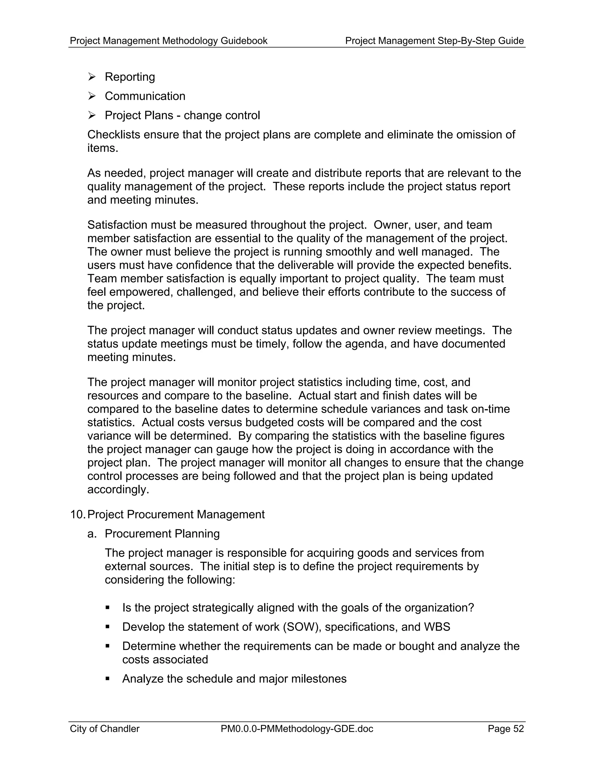 Project Management Methodology Guidebook Project Management Step-By-Step Guide
Reporting
Communication
Project Plans - change control
Checklists ensure that the project plans are complete and eliminate the omission of
items.
As needed, project manager will create and distribute reports that are relevant to the
quality management of the project. These reports include the project status report
and meeting minutes.
Satisfaction must be measured throughout the project. Owner, user, and team
member satisfaction are essential to the quality of the management of the project.
The owner must believe the project is running smoothly and well managed. The
users must have confidence that the deliverable will provide the expected benefits.
Team member satisfaction is equally important to project quality. The team must
feel empowered, challenged, and believe their efforts contribute to the success of
the project.
The project manager will conduct status updates and owner review meetings. The
status update meetings must be timely, follow the agenda, and have documented
meeting minutes.
The project manager will monitor project statistics including time, cost, and
resources and compare to the baseline. Actual start and finish dates will be
compared to the baseline dates to determine schedule variances and task on-time
statistics. Actual costs versus budgeted costs will be compared and the cost
variance will be determined. By comparing the statistics with the baseline figures
the project manager can gauge how the project is doing in accordance with the
project plan. The project manager will monitor all changes to ensure that the change
control processes are being followed and that the project plan is being updated
accordingly.
10.Project Procurement Management
a. Procurement Planning
The project manager is responsible for acquiring goods and services from
external sources. The initial step is to define the project requirements by
considering the following:
Is the project strategically aligned with the goals of the organization?
Develop the statement of work (SOW), specifications, and WBS
Determine whether the requirements can be made or bought and analyze the
costs associated
Analyze the schedule and major milestones
City of Chandler PM0.0.0-PMMethodology-GDE.doc Page 52
 